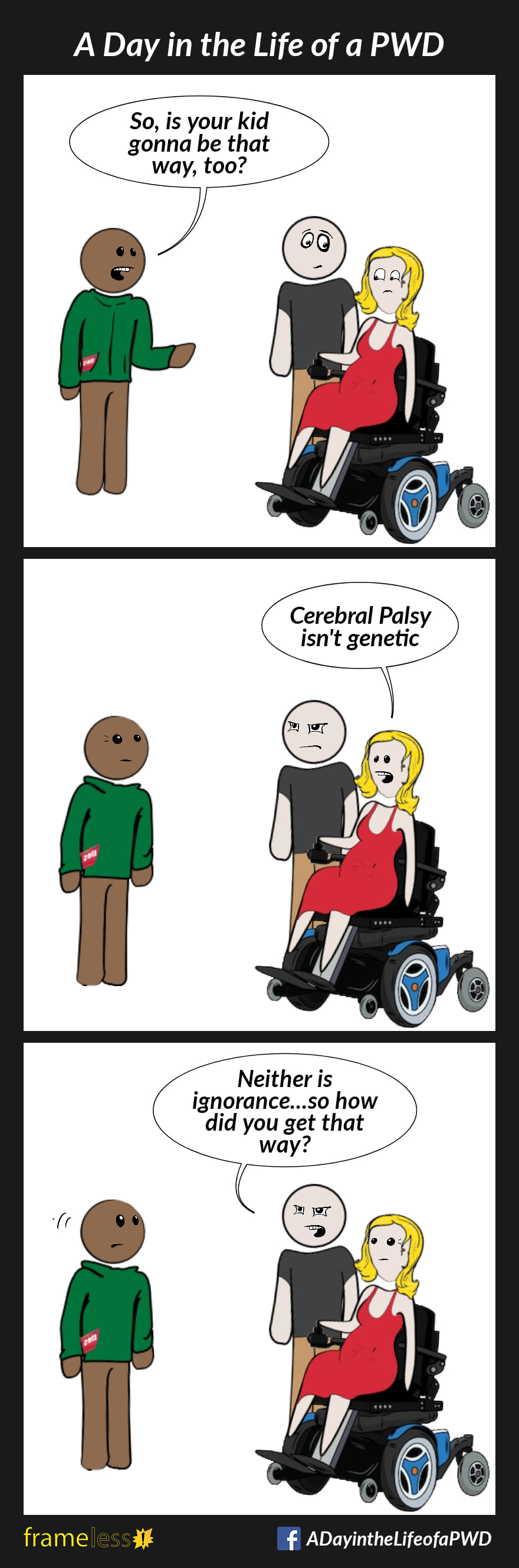 COMIC STRIP 
A Day in the Life of a PWD (Person With a Disability) 

Frame 1:
A pregnant woman in a power wheelchair and her husband are talking to a man. 
MAN: So, is your kid gonna be that way, too?
The couple eye each other.

Frame 2:
The husband frowns.
WOMAN: Cerebral Palsy isn't genetic

Frame 3:
HUSBAND (to man): Neither is ignorance...so, how did you get that way?