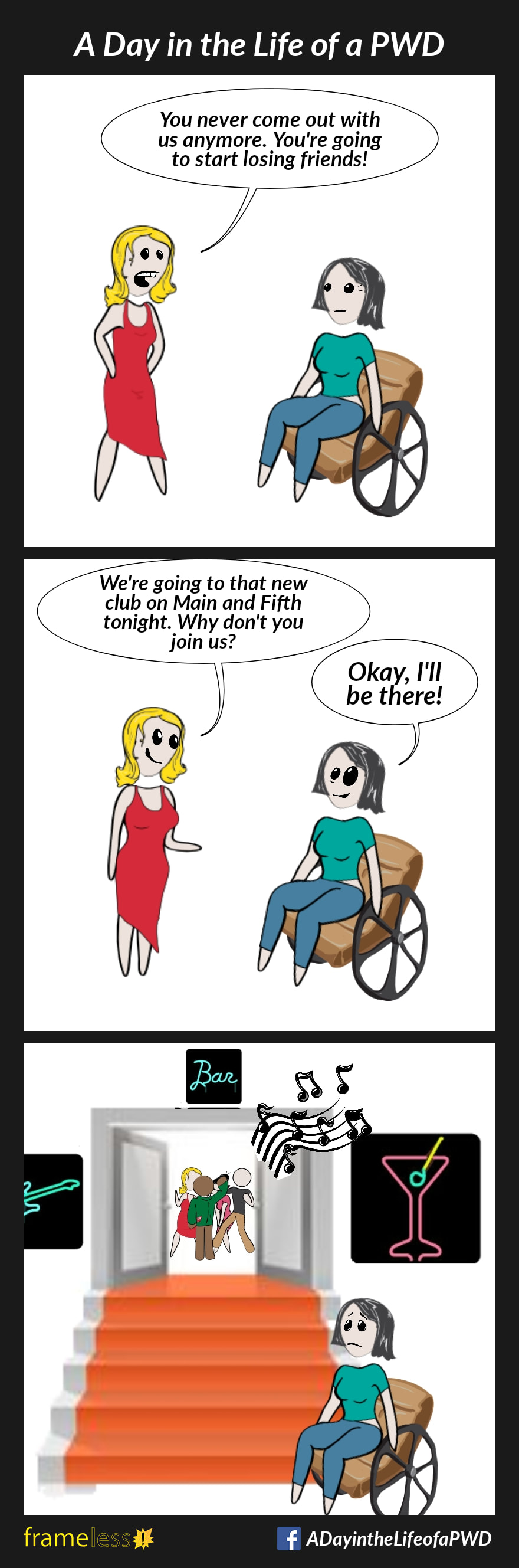 COMIC STRIP 
A Day in the Life of a PWD (Person With a Disability) 

Frame 1:
A woman in a wheelchair is talking to her friend.
FRIEND: You never come out with us anymote. You're going to start losing friends!

Frame 2:
FRIEND: We're going to that new club on Main and Fifth tonight. Why don't you join us?
WOMAN: Okay, I'll be there!

Frame 3:
The woman is outside the nightclub. Her friends are dancing inside. There are stairs leading to the front door.