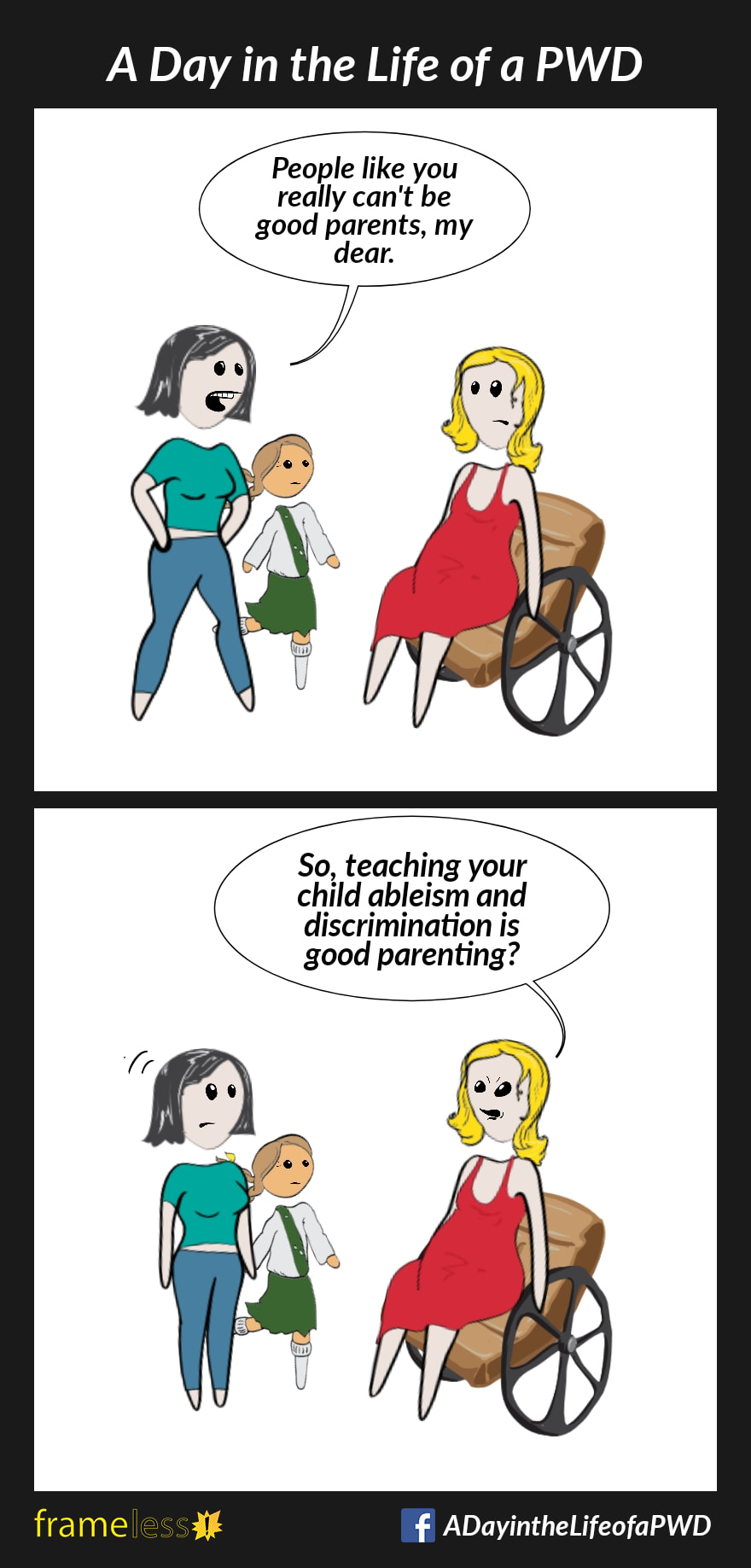 COMIC STRIP 
A Day in the Life of a PWD (Person With a Disability) 

Frame 1:
A pregnant woman in a wheelchair is talking to a mother with her daughter.
MOTHER: People like you can't really be good parents, my dear.

Frame 2:
WOMAN: So, teaching your child ableism and discrimination is good parenting?