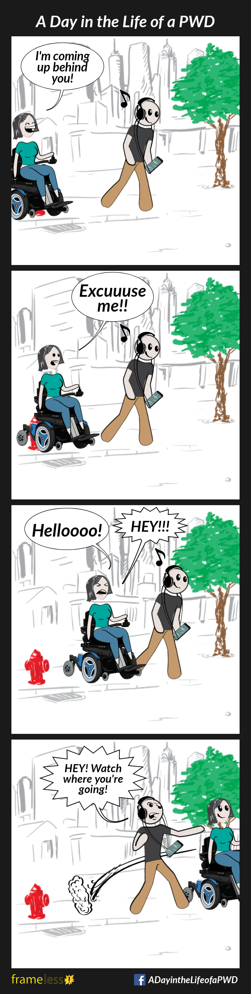COMIC STRIP 
A Day in the Life of a PWD (Person With a Disability) 

Frame 1:
A woman in a power wheelchair traveling on a sidewalk is approaching a man from behind. 
WOMAN: I'm coming up behind you!
The man is listening to loud music on headphones, and doesn't hear her.

Frame 2:
WOMAN: Excuuuse me!!
The man still doesn't hear.

Frame 3:
WOMAN: Helloooo! HEY!!!
The man still doesn't respond.

Frame 4:
The woman skirts around the man, badly startling him. 
MAN (angry): Hey! Watch where you're going!