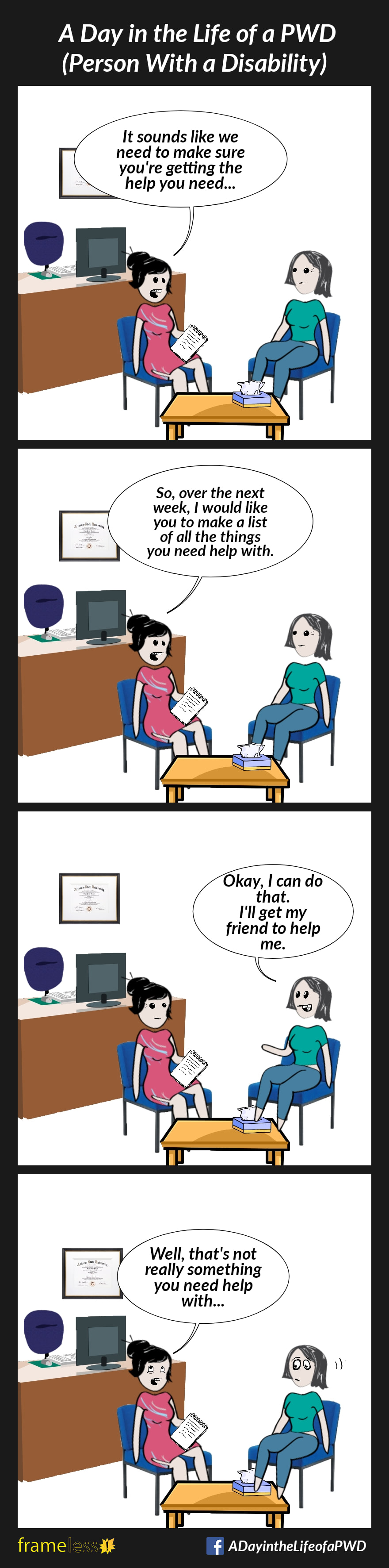 COMIC STRIP 
A Day in the Life of a PWD (Person With a Disability) 

Frame 1:
A woman is at a therapist's appointment. 
THERAPIST: It sounds like we need to make sure you're getting the help you need...

Frame 2:
THERAPIST: So, over the next week, I'd like you to make a list of all the things you need help with.

Frame 3:
WOMAN: Okay, I can do that. I'll get my friend to help me.

Frame 4:
THERAPIST: Well, that's not really something you need help with...