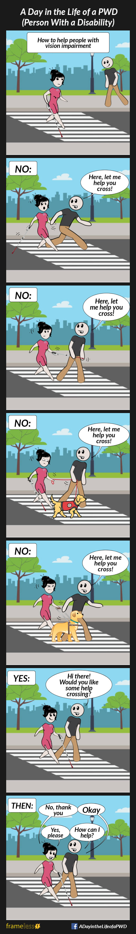 COMIC STRIP 
A Day in the Life of a PWD (Person With a Disability) 

Frame 1:
CAPTION: How to help people with vision impairment 
A woman using a white cane is crossing the road in a crosswalk. A man nearby notices her.

Frame 2:
CAPTION: NO:
MAN (grabbing the woman's hand, startling her): Here, let me help you cross!

Frame 3:
CAPTION: NO:
MAN (grabbing the woman's cane): Here, let me help you cross!

Frame 4:
CAPTION: NO:
The woman is walking with a service dog on a leash.
MAN (grabbing the leash): Here, let me help you cross!

Frame 5:
The woman is walking, holding a guide dog's harness bar.
CAPTION: NO:
MAN (grabbing the harness bar): Here, let me help you cross!

Frame 6:
CAPTION: YES:
MAN (politely walking beside her): Hi there! Would you like some help crossing?

Frame 7:
CAPTION: THEN:
WOMAN: No, thank you
MAN: Okay
.....or.....
WOMAN: Yes, please
MAN: How can I help?