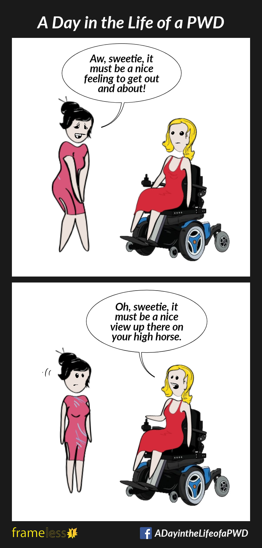 COMIC STRIP 
A Day in the Life of a PWD (Person With a Disability) 

Frame 1:
A woman in a power wheelchair is approached by a stranger.
STRANGER: Aw, sweetie, it must be a nice feeling to get out and qbout!

Frame 2:
WOMAN: Oh, sweetie, it must be a nice view up there on your high horse.