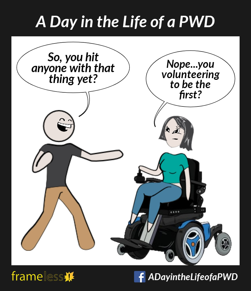 COMIC STRIP 
A Day in the Life of a PWD (Person With a Disability) 

A woman in a power wheelchair is chatting with a man. 
MAN (grinning): So, you hit anyone with that thing yet?
WOMAN: Nope...you volunteering to be the first?