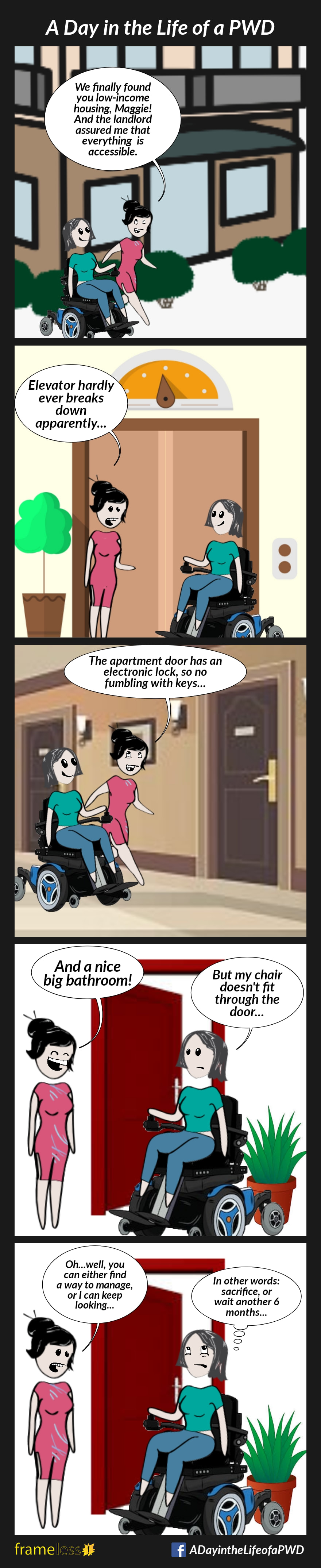 COMIC STRIP 
A Day in the Life of a PWD (Person With a Disability) 

Frame 1:
A woman in a power wheelchair is outside an apartment building with her case worker.
CASE WORKER: We finally found you low-income housing, Maggie! And the landlord assured me that everything is accessible.

Frame 2:
Inside the building, they wait for the elevator.
CASE WORKER: Elevator hardly ever breaks down, apparently...

Frame 3:
They approach the apartment door.
CASE WORKER: The apartment door has an electronic lock, so no fumbling for keys...

Frame 4:
Inside the apartment, they are outside the bathroom door.
CASE WORKER: And a nice big bathroom!
MAGGIE: But my chair doesn't fit through the door...

Frame 5:
CASE WORKER: Oh...well you can either find a way to manage, or I can keep looking...
MAGGIE (thinking to herself): In other words: sacrifice, or wait another 6 months...