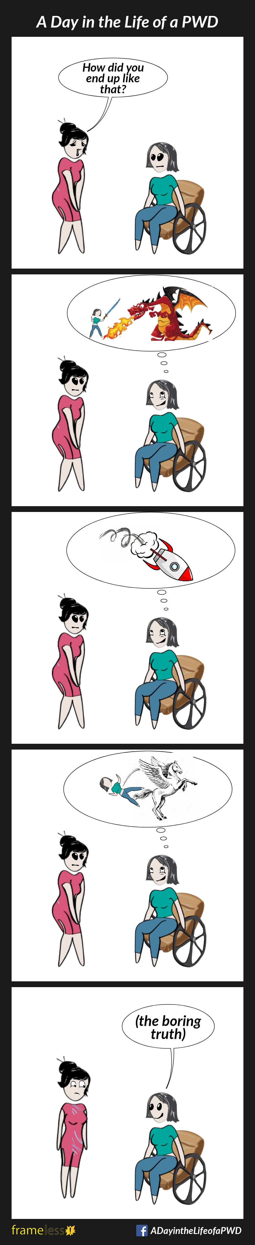 COMIC STRIP 
A Day in the Life of a PWD (Person With a Disability) 

Frame 1:
A woman in a wheelchair is talking to an acquaintance. 
ACQUAINTANCE (sympathetically): How did you end up like that?

Frame 2:
A thought bubble appears over the woman's head. 
Inside the bubble, she is brandishing a sword against a fire-breathing dragon.

Frame 3:
The thought bubble scene changes to a crashing rocket ship.

Frame 4:
The scene changes to her falling backwards off a launching Pegasus.

Frame 5:
The thought bubble disappears, and the woman tells the boring truth.