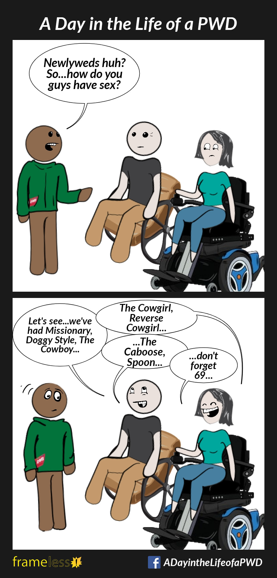 COMIC STRIP 
A Day in the Life of a PWD (Person With a Disability) 

Frame 1:
A husband, who uses a manual wheelchair, and his wife, who uses a power wheelchair, is talking to a man.
MAN: Newlyweds huh? So...how do you guys have sex?

Frame 2:
HUSBAND: Let's see...we've had Missionary, Doggy Style, The Cowboy...
WIFE: The Cowgirl, Reverse Cowgirl...
HUSBAND: ...The Caboose, Spoon...
WIFE: ...don't forget 69...