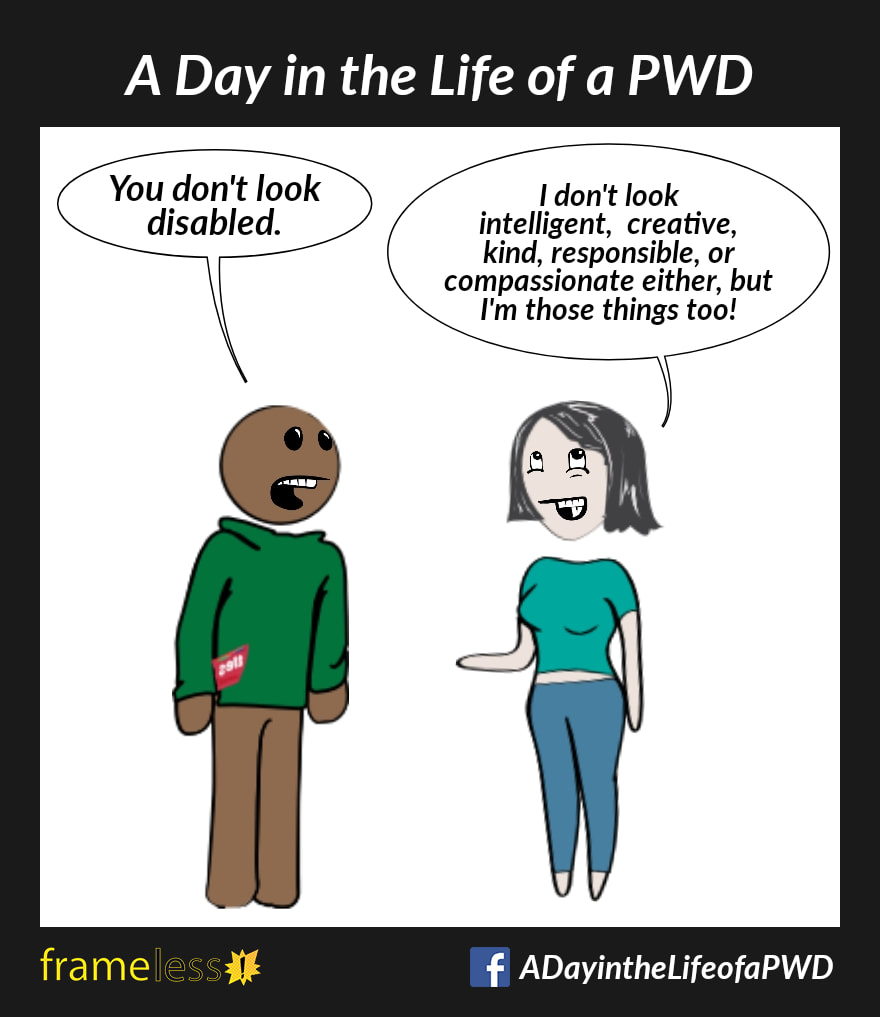 COMIC STRIP 
A Day in the Life of a PWD (Person With a Disability) 

A man and a woman are chatting. 
MAN: You don't look disabled 
WOMAN: I don't look intelligent, creative, kind, responsible, or compassionate either, but I'm those things too!