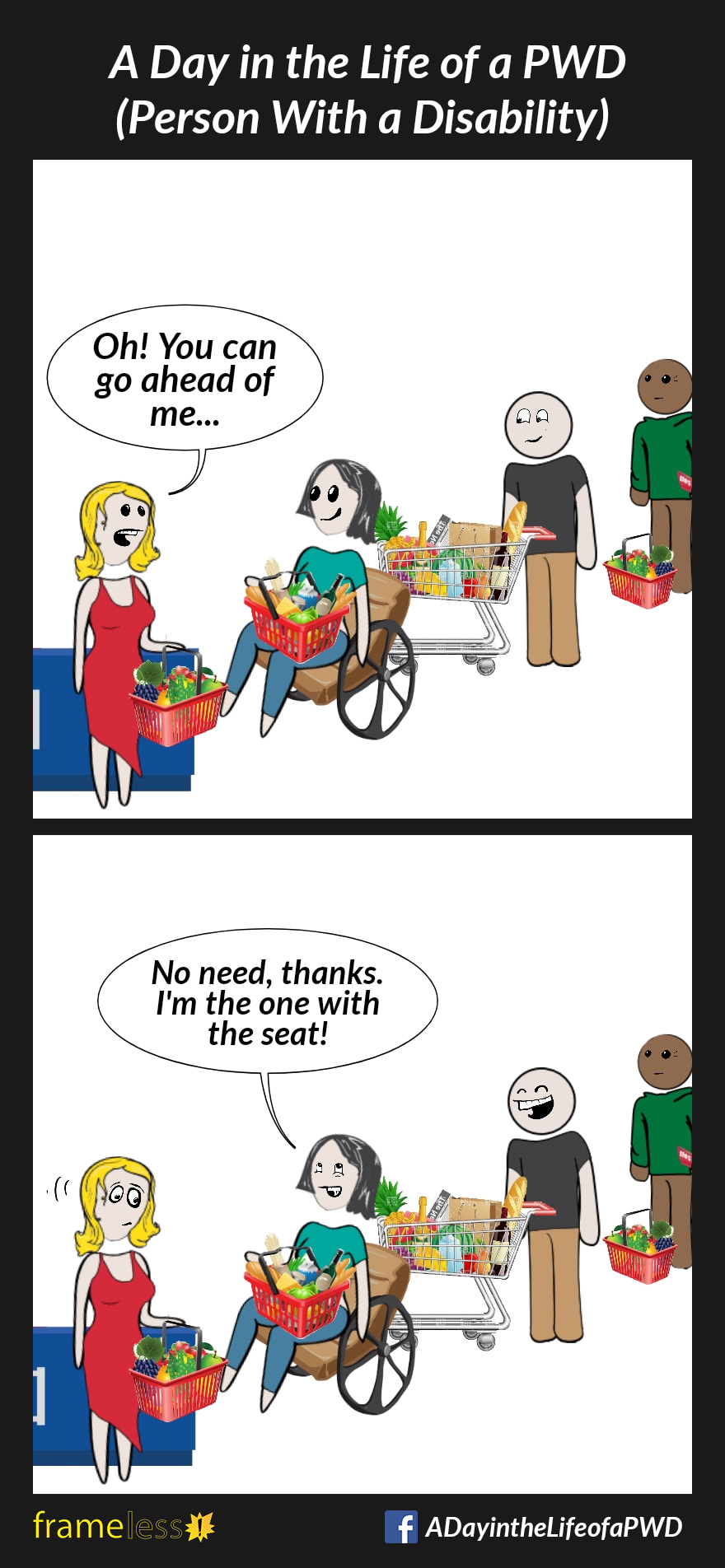 COMIC STRIP 
A Day in the Life of a PWD (Person With a Disability) 

Frame 1:
A woman in a wheelchair with a full basket in her lap waits in a checkout line in a grocery store.
The shopper in front of her, who is also carrying a full basket, notices her.
SHOPPER: Oh! You can go ahead of me...

Frame 2:
WOMAN: No need, thanks. I'm the one with the seat!
