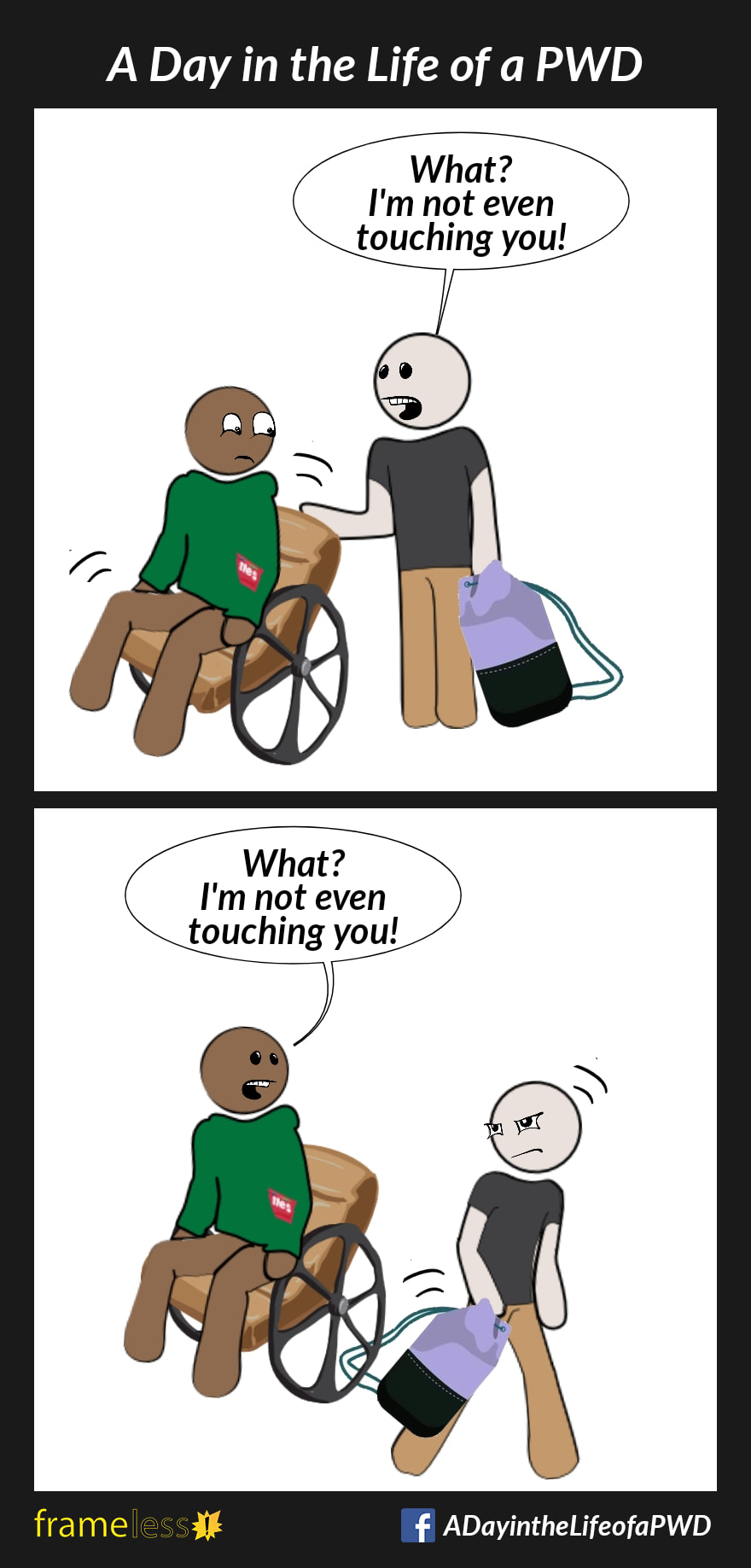 COMIC STRIP 
A Day in the Life of a PWD (Person With a Disability) 

Frame 1:
A man is disturbed by a stranger touching the back of his wheelchair.
STRANGER: What? I'm not even touching you!

Frame 2:
The stranger tries to walk away, but the strap of his bag is caught under the man's wheelchair wheel.
MAN: What? I'm not even touching you!