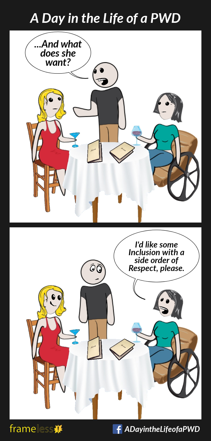 COMIC STRIP 
A Day in the Life of a PWD (Person With a Disability) 

Frame 1:
A woman in a wheelchair and her friend are seated at a table in a restaurant. The waiter is taking their order.
WAITER (to friend): ...And what does she want?

Frame 2:
WOMAN: I'd like some Inclusion with a side order of Respect, please.