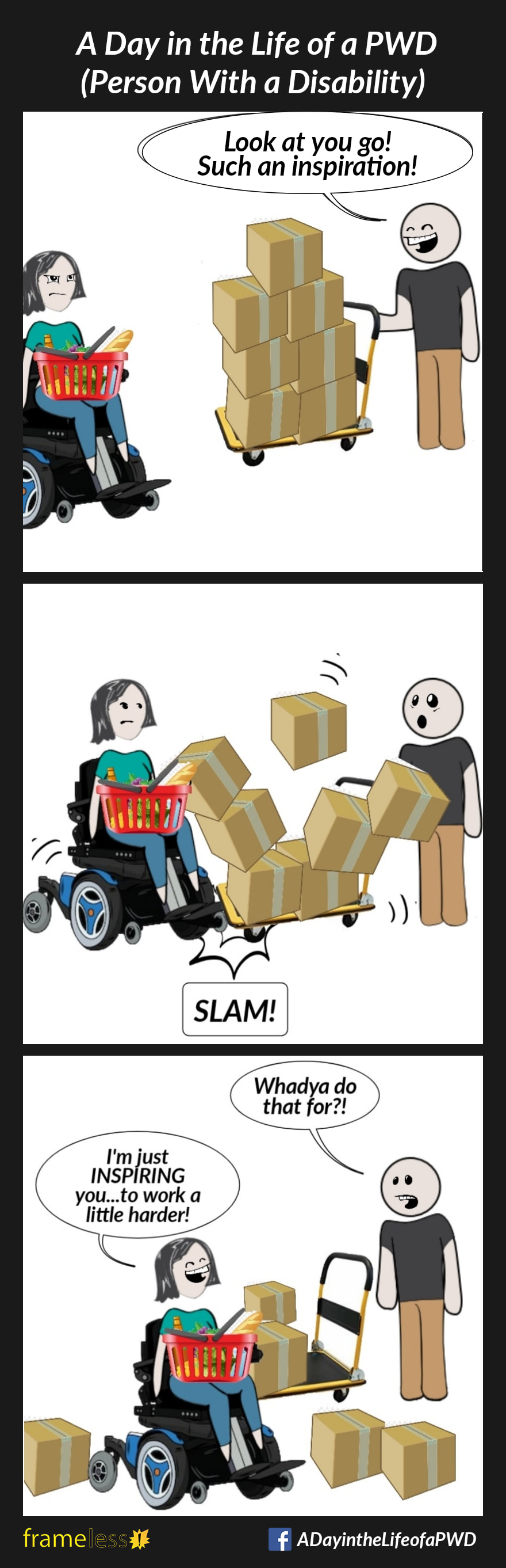 COMIC STRIP 
A Day in the Life of a PWD (Person With a Disability) 

Frame 1:
A woman in a power wheelchair is in a grocery store with a basket on her lap.
A clerk pushing a cart full of boxes notices her.
CLERK: Look at you go! Such an inspiration!

Frame 2:
The woman slams into the cart, knocking the boxes over.

Frame 3:
CLERK: Whadya do that for?!
WOMAN: I'm just INSPIRING you
.....to work a little harder!
