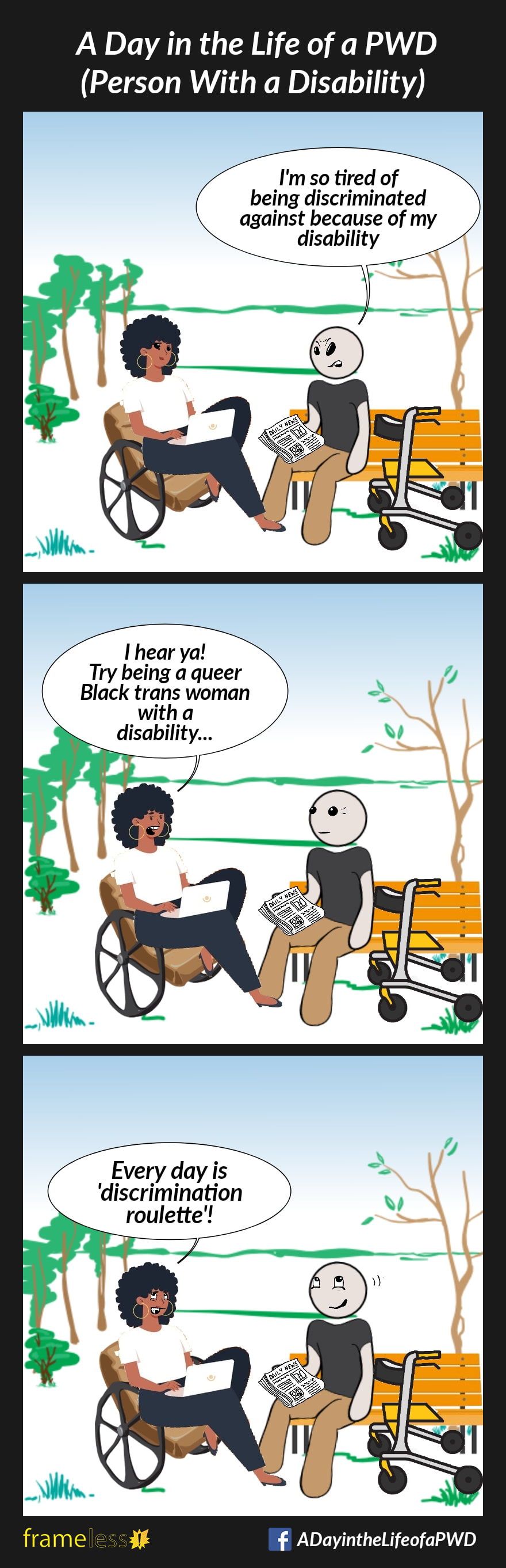 COMIC STRIP 
A Day in the Life of a PWD (Person With a Disability) 

Frame 1:
A man who uses a rollator is sitting on a bench in the park reading a newspaper. A Black woman using a laptop is sitting in her wheelchair next to him.

MAN: I'm so tired of being discriminated against because of my disability 

Frame 2:
WOMAN: I hear ya! Try being a queer Black trans woman with a disability...

Frame 3: 
WOMAN: Every day is 'discrimination roulette'!