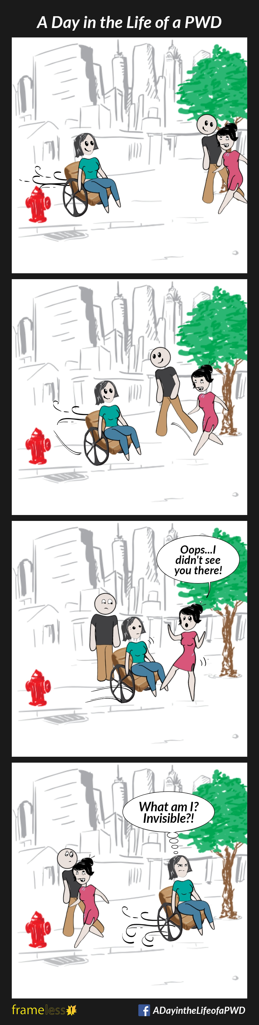 COMIC STRIP 
A Day in the Life of a PWD (Person With a Disability) 

Frame 1:
A wheelchair user is traveling down a sidewalk. A man and woman are walking towards her.

Frame 2:
As the wheelchair user approaches, the man steps to the side but the woman doesn't. 

Frame 3:
The woman almost walks into the wheelchair user, and is startled. 
WOMAN: Oops...I didn't see you there!

Frame 4:
They all continue on their ways.
WHEELCHAIR USER (thinking): 
What am I? Invisible?!