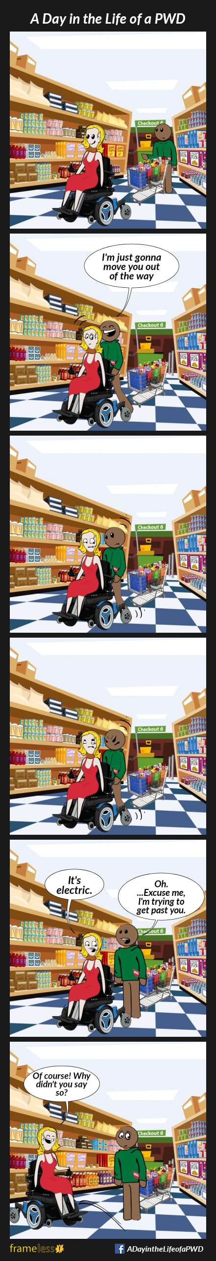 COMIC STRIP 
A Day in the Life of a PWD (Person With a Disability) 

Frame 1:
A woman in a power wheelchair is in a grocery store. A man pushing a cart full of groceries is in the same aisle. The woman is inadvertently blocking his way.

Frame 2:
The man grabs the back of her wheelchair, startling her.
MAN: I'm just going to move you out of the way

Frame 3:
The man pushes, but the chair doesn't move.

Frame 4:
The man pushes harder, but the chair won't budge.
The woman rolls her eyes.

Frame 5:
WOMAN: It's electric.
MAN: Oh....Excuse me, I'm trying to get past you

Frame 6:
The woman moves over.
WOMAN: Of course! Why didn't you say so?
The man is embarrassed. 