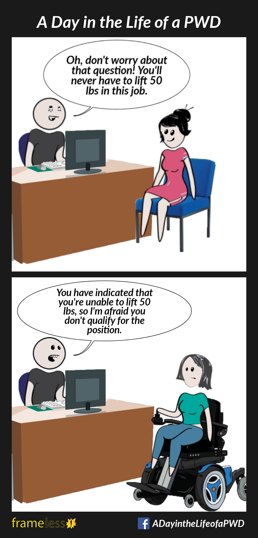 COMIC STRIP 
A Day in the Life of a PWD (Person With a Disability) 

Frame 1:
A woman is sitting in an office at job interview. 
INTERVIEWER: Oh, don't worry about that question! You'll never have to lift 50lbs in this job.

Frame 2:
A woman in a wheelchair is interviewing for the same job.
INTERVIEWER: You've indicated that you are unable to lift 50lbs, so I'm afraid you don't qualify for the position. 