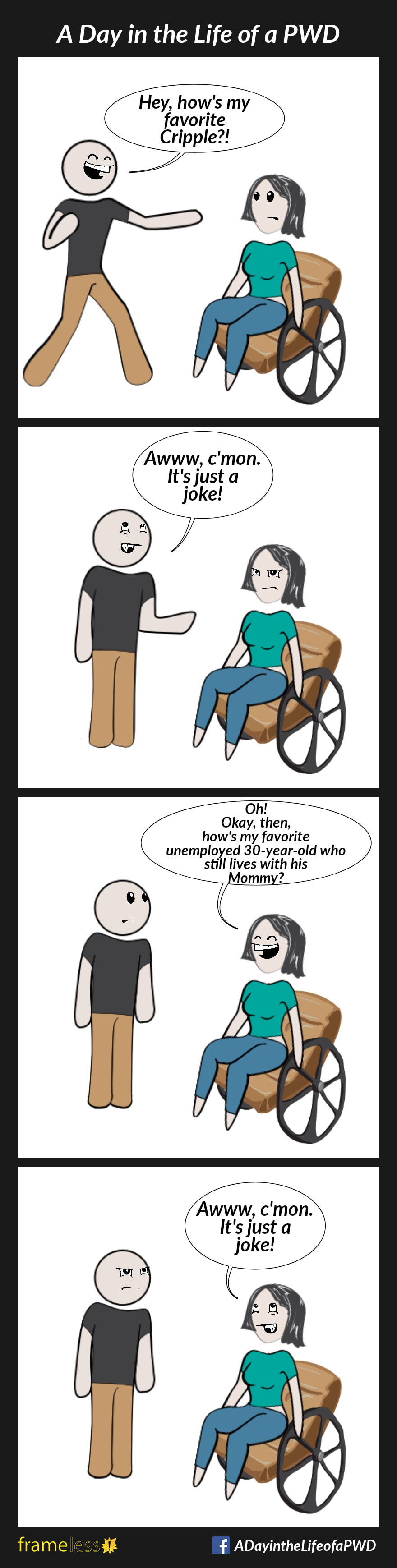 COMIC STRIP 
A Day in the Life of a PWD (Person With a Disability) 

Frame 1:
A woman in a wheelchair is approached by a man. 
MAN (grinning): Hey, how's my favorite Cripple?!

Frame 2:
The woman is offended. 
MAN: Awww, c'mon. It's just a joke!

Frame 3:
WOMAN (grinning): Oh! Okay then, how's my favorite unemployed 30-year-old who still lives with his Mommy?

Frame 4:
The man is offended. 
WOMAN: Awww, c'mon. It's just a joke!
