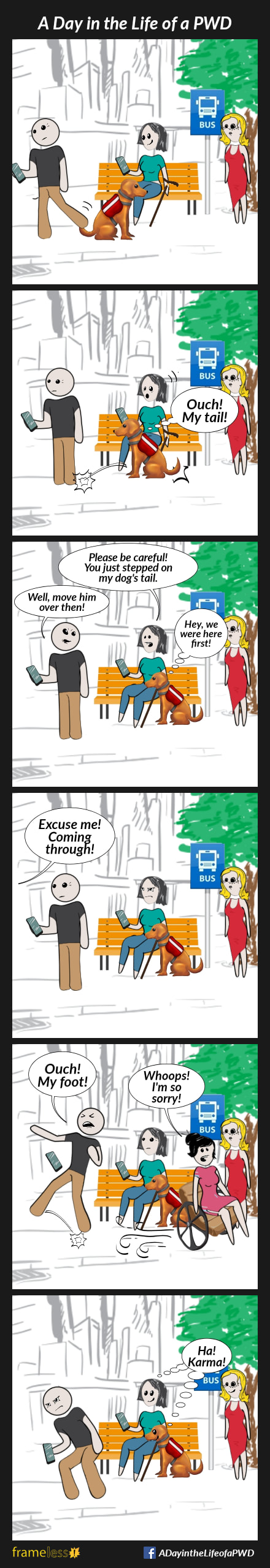 COMIC STRIP 
A Day in the Life of a PWD (Person With a Disability) 

Frame 1:
A woman, who uses a cane, is sitting at a bus stop, looking at her phone. Her service dog sits at her feet. A man stands next to them looking at his phone. Another woman stands nearby.

Frame 2:
The man takes a step back, accidentally stepping on the service dog's tail.
The dog leaps away.
DOG (thinking): 
