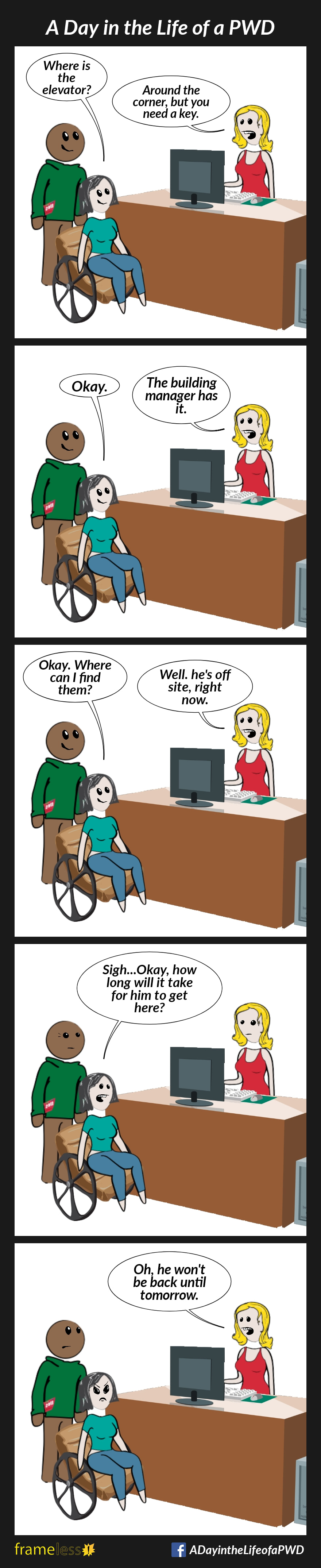 COMIC STRIP 
A Day in the Life of a PWD (Person With a Disability) 

Frame 1:
A woman in a wheelchair and her friend approach a front desk clerk.
WOMAN: Where is the elevator?
CLERK: Around the corner, but you need a key.

Frame 2:
WOMAN: Okay.
CLERK: The building manager has it.

Frame 3:
WOMAN: Okay. Where can I find them?
CLERK: Well, he's off site right now.

Frame 4:
WOMAN: Sigh...Okay, how long will it take him to get here?

Frame 5:
CLERK: Oh, he won't be back until tomorrow. 