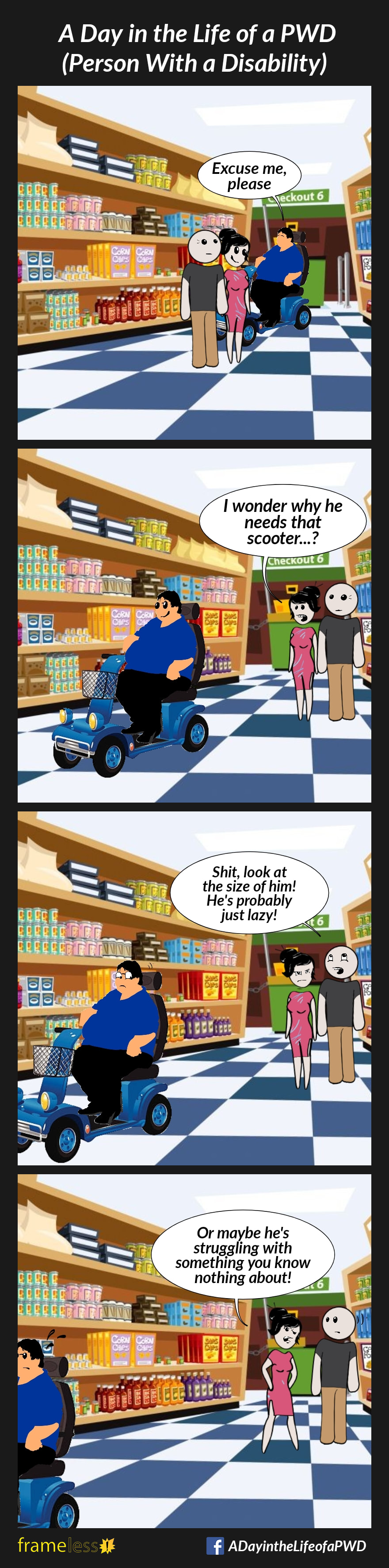 COMIC STRIP 
A Day in the Life of a PWD (Person With a Disability) 

Frame 1:
A woman and man stand in a grocery store aisle. A fat man using a mobility scooter enters the aisle and says, 