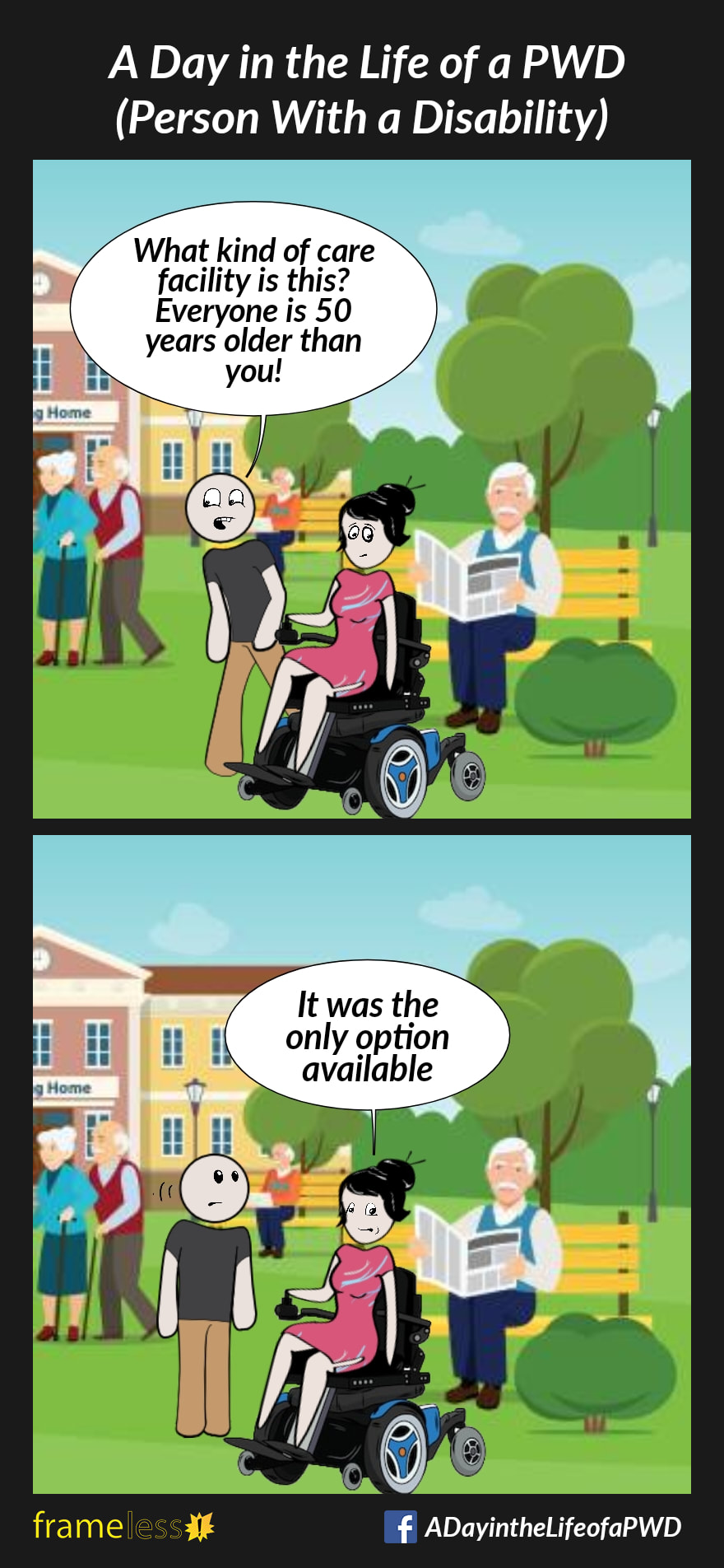 COMIC STRIP 
A Day in the Life of a PWD (Person With a Disability) 

Frame 1:
A woman in a power wheelchair and her friend are traveling through the grounds of a long term care facility. All the people nearby are elderly. 
FRIEND: What kind of care facility is this? Everyone is 50 years older than you!

Frame 2:
WOMAN: It was the only option available 