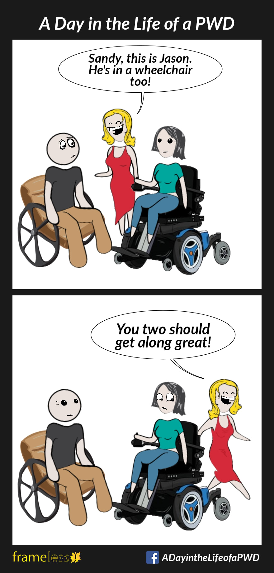 COMIC STRIP 
A Day in the Life of a PWD (Person With a Disability) 

Frame 1:
A grinning woman introduces a male manual wheelchair user and a female power wheelchair user to each other.
WOMAN: Sandy, this is Jason. He's in a wheelchair too!

Frame 2:
WOMAN (walking away happily): You two should get along great!