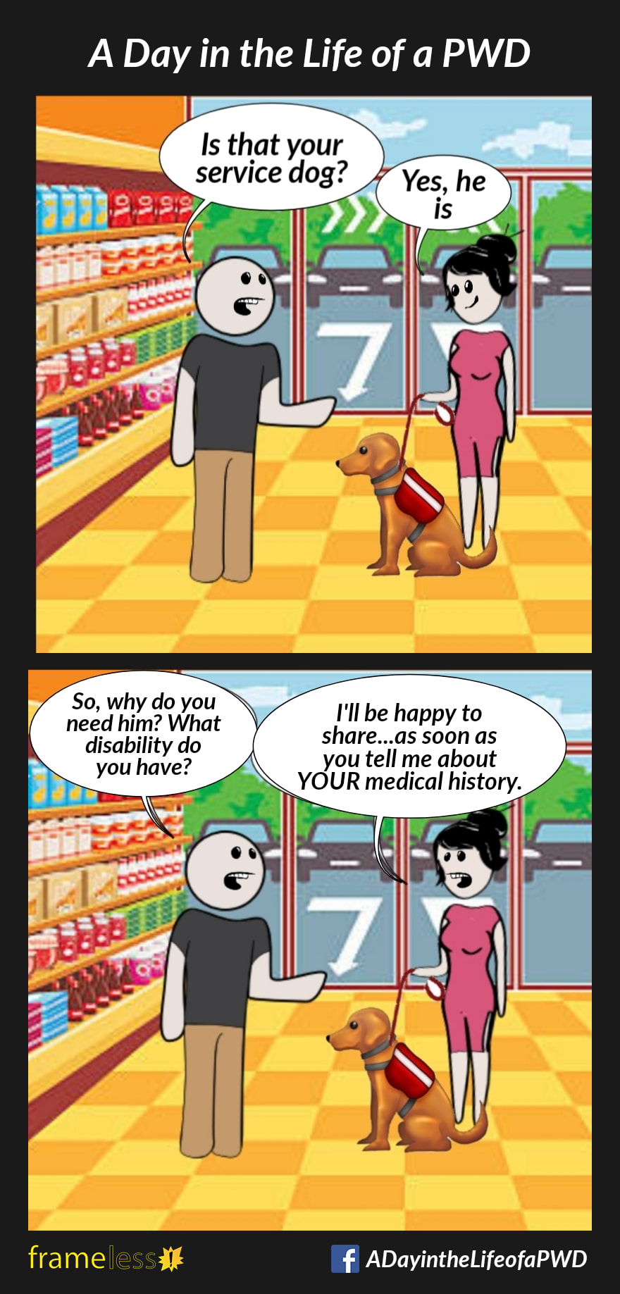 COMIC STRIP 
A Day in the Life of a PWD (Person With a Disability) 

Frame 1:
A woman has entered a supermarket with her service dog. A clerk stops her.
CLERK: Is that your service dog?
WOMAN: Yes, he is

Frame 2:
CLERK: So, why do you need him? What disability do you have?
WOMAN: I'll be happy to share...as soon as you tell me about YOUR medical history