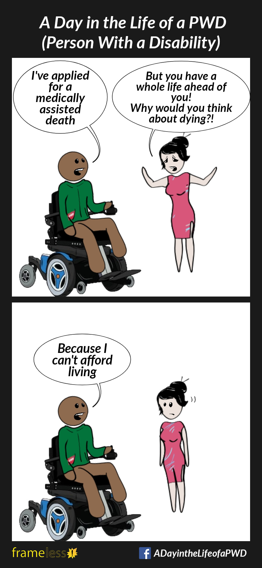 COMIC STRIP 
A Day in the Life of a PWD (Person With a Disability) 

Frame 1:
A man in a power wheelchair is talking to a friend.
MAN: I've applied for a medically assisted death 
WOMAN (in distress): But you have a whole life ahead of you! Why would you think about dying?!

Frame 2:
MAN: Because I can't afford living
