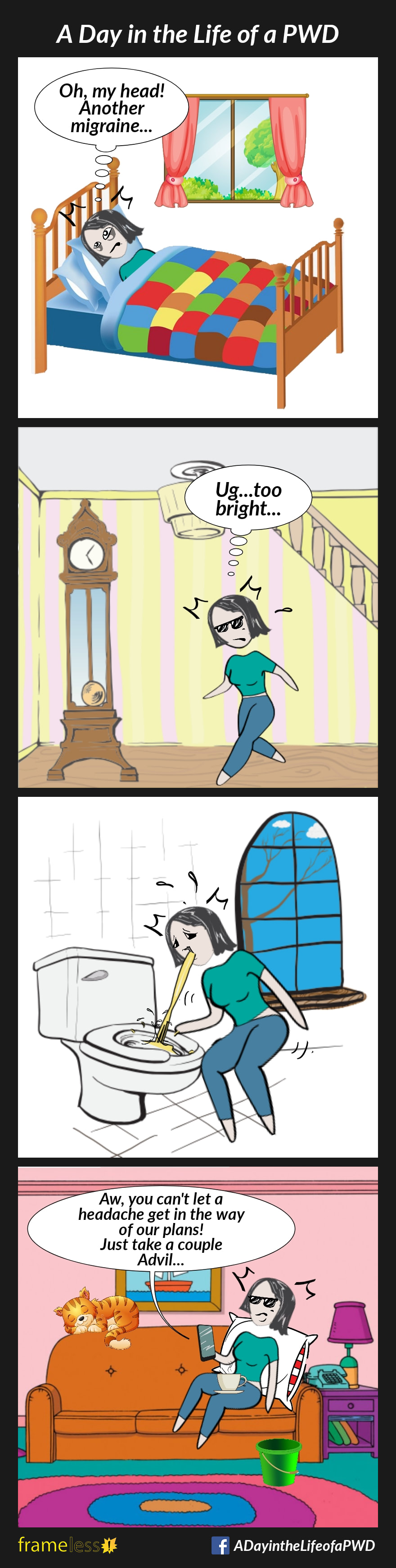 COMIC STRIP 
A Day in the Life of a PWD (Person With a Disability) 

Frame 1:
A woman wakes up in the morning, tired and in pain.
WOMAN: Oh, my head! Another migraine...

Frame 2:
The woman walks downstairs, wearing sunglasses.
WOMAN: Ug...too bright...

Frame 3:
The woman is in the bathroom, vomiting into the toilet.

Frame 4:
The woman is lying on the sofa with a cup of tea on her lap, and a bucket on the floor beside her. She is on the phone with a friend.
FRIEND: Aw, you can't let a headache get in the way of our plans! Just take a couple Advil...