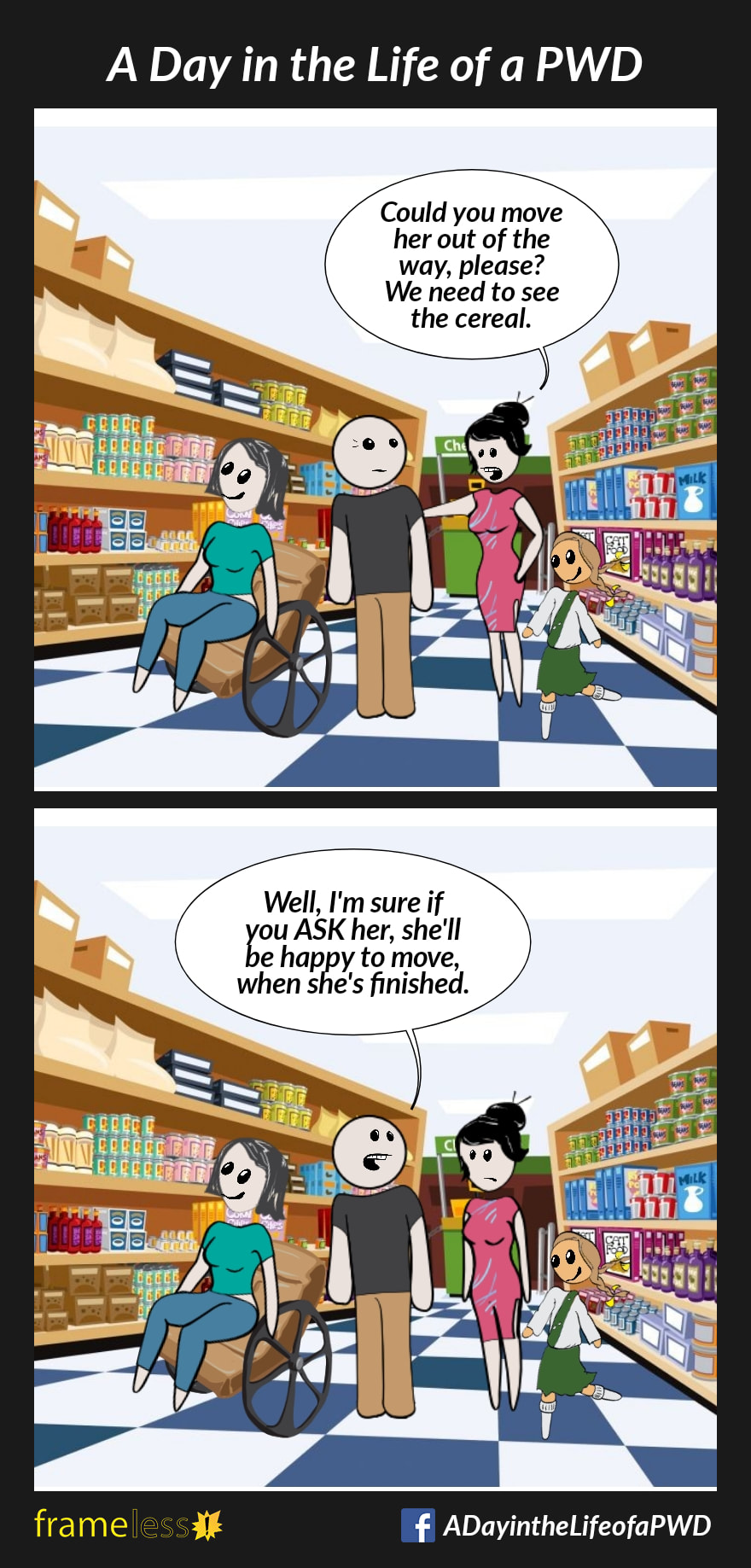 COMIC STRIP 
A Day in the Life of a PWD (Person With a Disability) 

Frame 1:
A woman in a wheelchair and her friend are in a grocery store looking at the cereal.
A mother with her daughter is in the same isle.
MOTHER (to friend): Could you move her out of the way, please? We need to see the cereal.

Frame 2:
FRIEND: Well, I'm sure if you ASK her, she'll be happy to move, when she's finished.