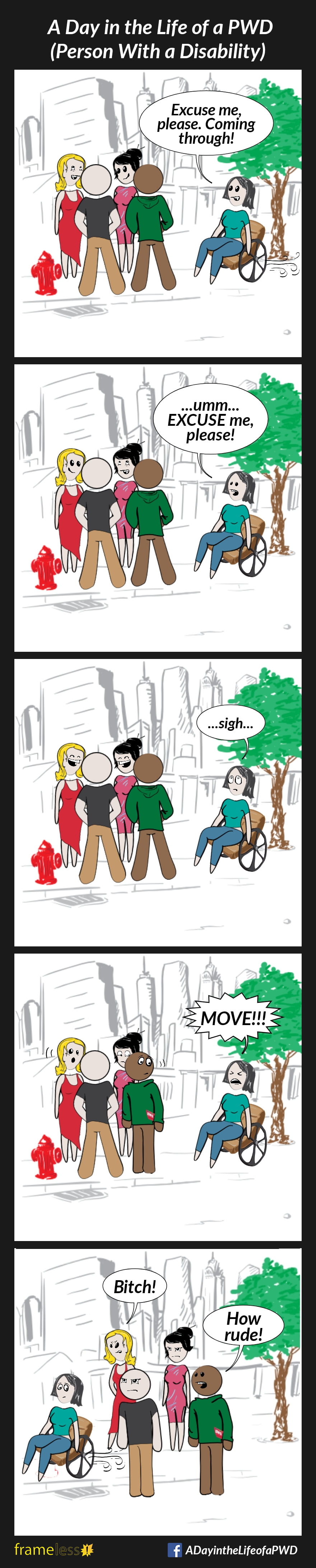 COMIC STRIP 
A Day in the Life of a PWD (Person With a Disability) 

Frame 1:
A woman in a wheelchair traveling down a sidewalk encounters a group of people blocking her path.
WOMAN: Excuse me, please. Coming through!

Frame 2:
The group doesn't notice her, and continues to chat.
WOMAN: ...um...EXCUSE me, please!

Frame 3:
The group continues to ignore her.
The woman rolls her eyes and sighs.

Frame 4:
The woman shouts, 