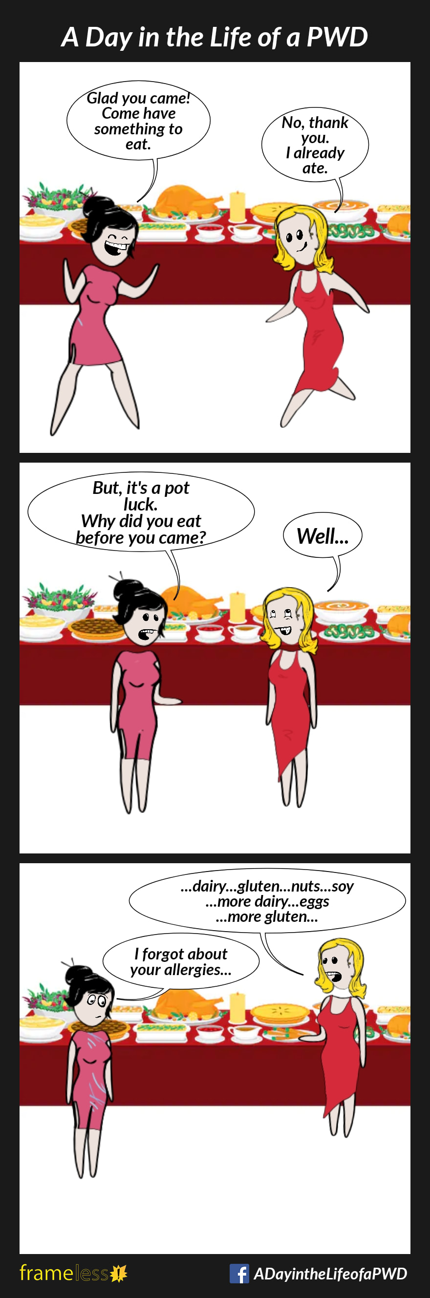 COMIC STRIP 
A Day in the Life of a PWD (Person With a Disability) 

Frame 1:
A woman arrives at a party, and is greeted by a friend.
FRIEND: Glad you came! Come have something to eat.
WOMAN: No thank you. I already ate.

Frame 2:
FRIEND: But it's a pot luck. Why did you eat before you came?
WOMAN: Well...

Frame 3:
The woman approches the food tables, and begins pointing out dishes.
WOMAN: ...dairy...gluten...nuts...soy...
more dairy...eggs...more gluten...
FRIEND: I forgot about your allergies...