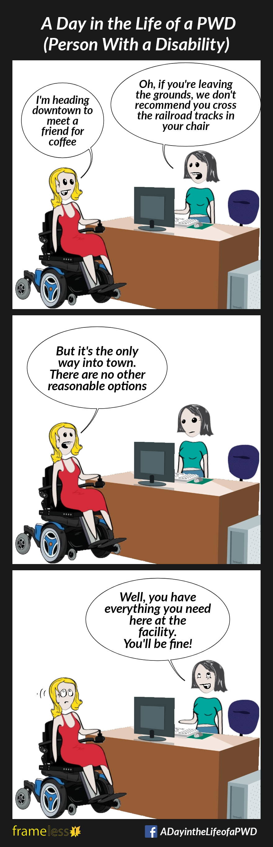 COMIC STRIP
A Day in the Life of a PWD
Frame 1:
A woman in a power wheelchair is passing by the front desk of her care facility.
WOMAN: I'm heading downtown to meet a friend for coffee.
CLERK: Oh, if you're leaving the grounds, we don't recommend you cross the railroad tracks in your wheelchair.

FRAME 2:
WOMAN: But it's the only way into tow. There are no other reasonable options.

FRAME 3:
CLERK:
Well, you have everything you need here at the facility. You'll be fine!