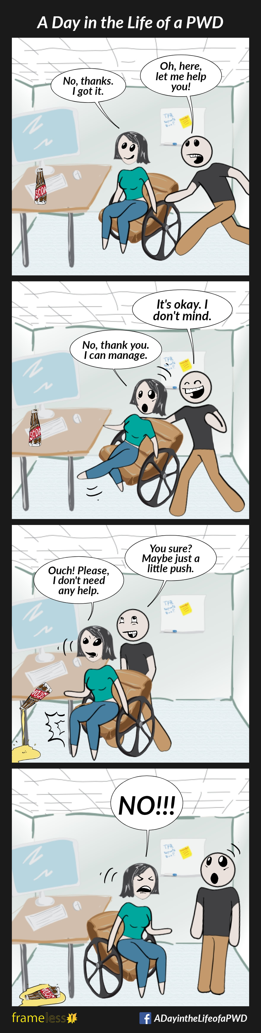 COMIC STRIP 
A Day in the Life of a PWD (Person With a Disability) 

Frame 1:
A woman in a wheelchair is pulling up to a table with a computer on it. A man runs over.
MAN: Oh, here, let me help you!
WOMAN: No, thanks. I got it.

Frame 2:
The man grabs the back of her chair, startling her.
MAN: It's okay. I don't mind.
WOMAN: No, thank you. I can manage.

Frame 3:
MAN:,You sure? Maybe just a little push
The man pushes her chair, banging her knee into the table leg, and knocking over her soda.
WOMAN: Ouch! Please, I don't need any help.

Frame 4:
The woman spins her chair to face the man.
WOMAN (shouting angrily): NO!!!