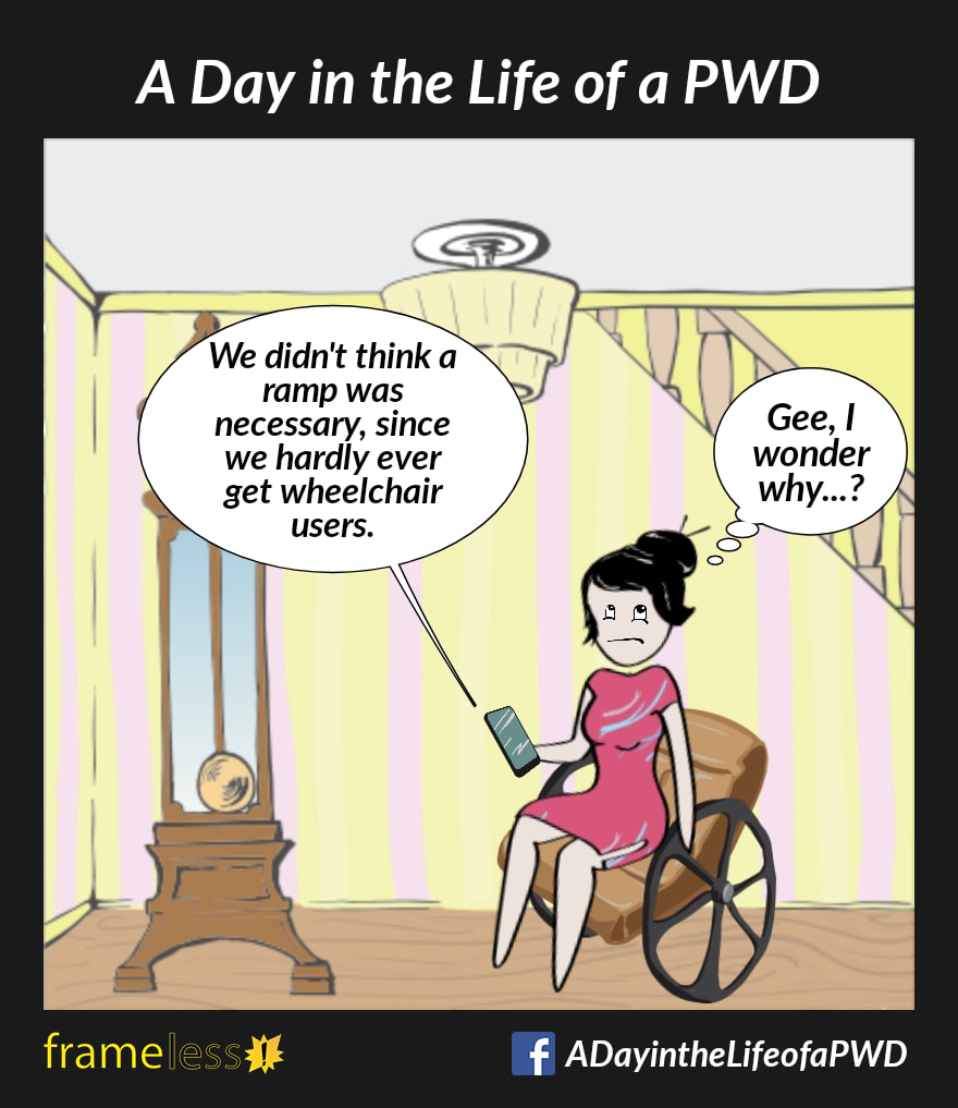 COMIC STRIP 
A Day in the Life of a PWD (Person With a Disability) 

A woman in a wheelchair is on the phone with a business owner. 
OWNER: We didn't think a ramp was necessary, since we hardly ever get wheelchair users.
WOMAN (thinking sarcastically): Gee, I wonder why...?