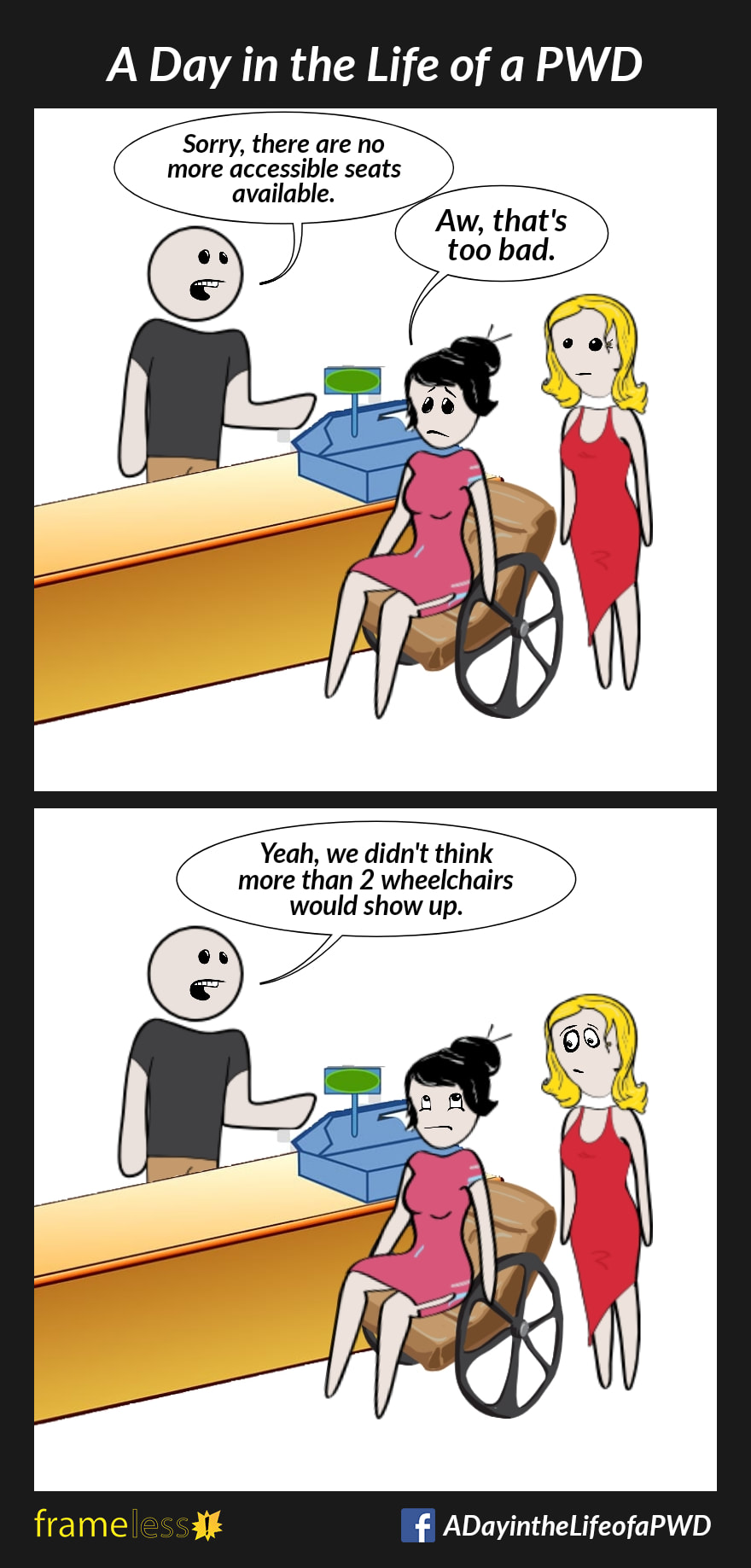 COMIC STRIP 
A Day in the Life of a PWD (Person With a Disability) 

Frame 1:
A woman in a wheelchair and her friend are purchasing tickets for a show.
CASHIER: Sorry, there are no more accessible seats available. 
WOMAN: Aw, that's too bad.

Frame 2:
CASHIER: Yeah, we didn't think more than 2 wheelchairs would show up.
The woman rolls her eyes.