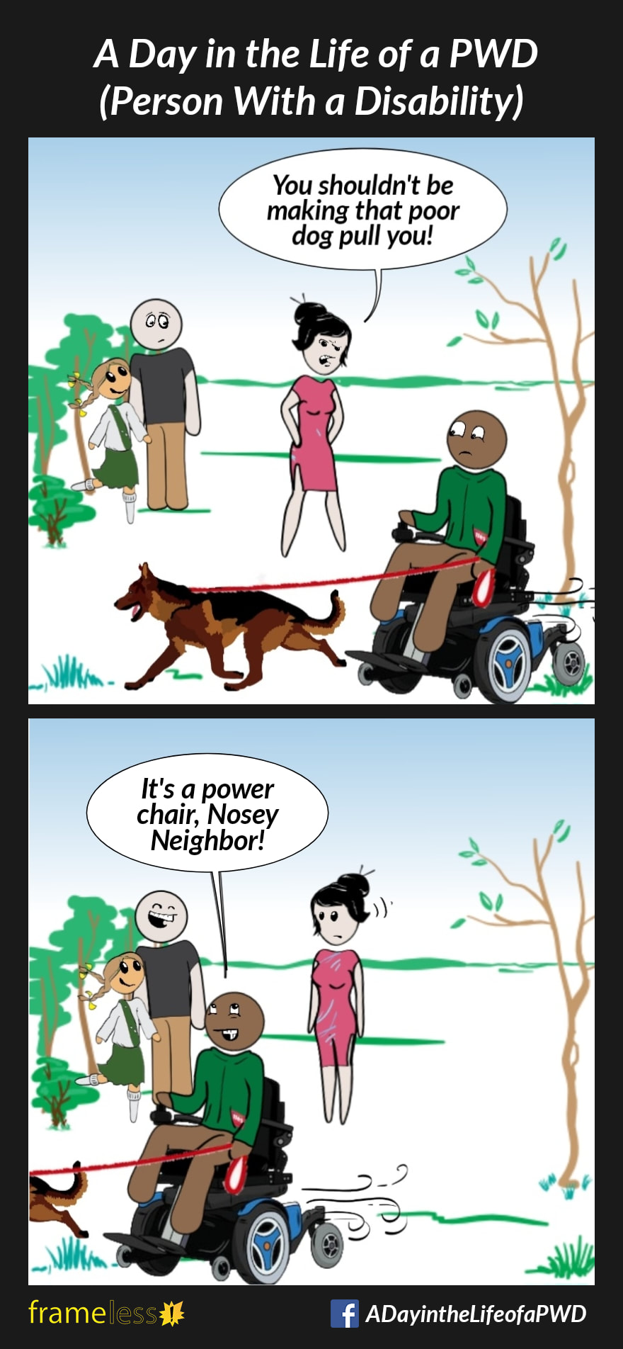 COMIC STRIP 
A Day in the Life of a PWD (Person With a Disability) 

Frame 1:
A man in a power wheelchair is walking his dog through a park. A woman sees him and becomes angry.
WOMAN: You shouldn't be making that poor dog pull you!

Frame 2:
MAN: It's a power chair, Nosey Neighbor!