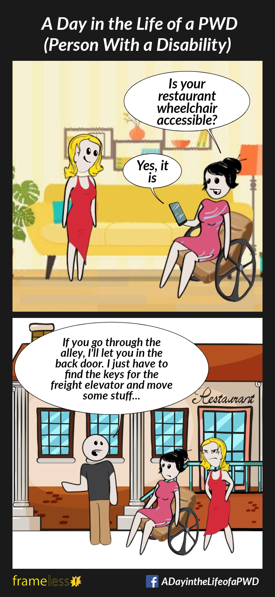 COMIC STRIP 
A Day in the Life of a PWD (Person With a Disability) 

Frame 1:
A woman in a wheelchair is on the phone with a restaurant employee. Her partner listens in.
WOMAN: Is your restaurant wheelchair accessible?
EMPLOYEE: Yes, it is

Frame 2:
The woman and her partner are talking to a waiter in front of the restaurant, which has stairs leading to the front door. 
WAITER: If you go through the alley, I'll let you in the back door. I just have to find the keys for the freight elevator and move some stuff...