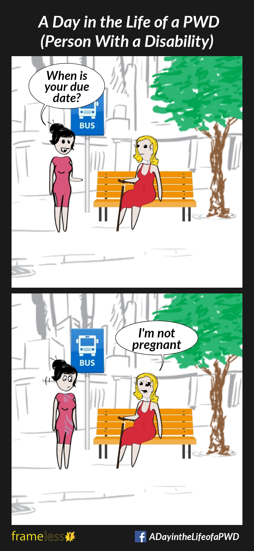 COMIC STRIP 
A Day in the Life of a PWD (Person With a Disability) 

Frame 1:
A woman with a bloated belly is sitting on a bench at a bus stop, holding her walking cane. A stranger approaches. 
STRANGER: When is your due date?

Frame 2:
WOMAN: I'm not pregnant