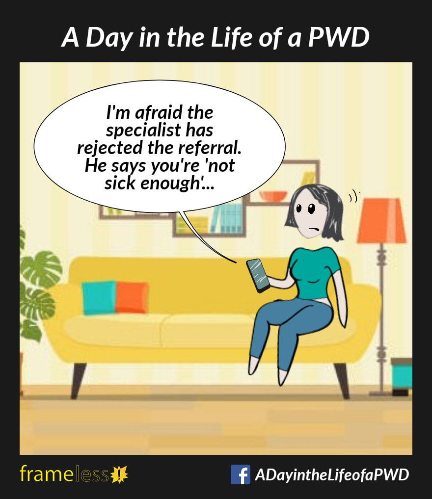 COMIC STRIP 
A Day in the Life of a PWD (Person With a Disability) 

A woman is on the phone with her doctor's receptionist. 
RECEPTIONIST: I'm afraid the specialist has rejected the referral. He says you're 'not sick enough'....