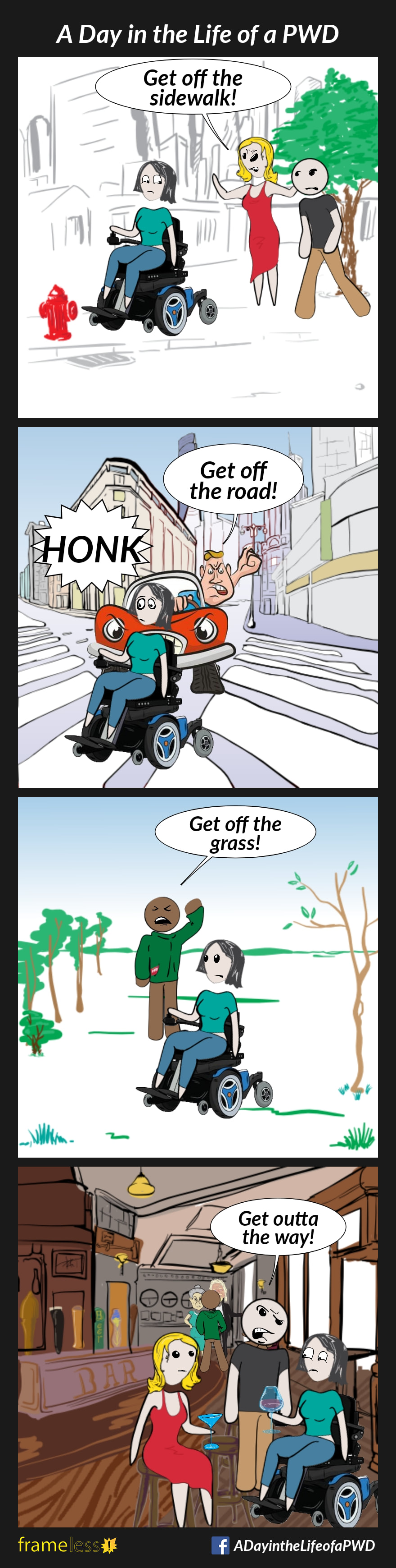 COMIC STRIP 
A Day in the Life of a PWD (Person With a Disability) 

Frame 1:
A woman in a power wheelchair is traveling down a sidewalk. She passes a wife and her husband.
WIFE: Get off the sidewalk!

Frame 2:
The woman is crossing a crosswalk in front of an impatient driver.
DRIVER: Get off the road!

Frame 3:
The woman is traveling through a park. She passes a man.
MAN: Get off the grass!

Frame 4:
The woman is in a bar, having a drink with a friend. A man is trying to get past her.
MAN: Get outta the way!
