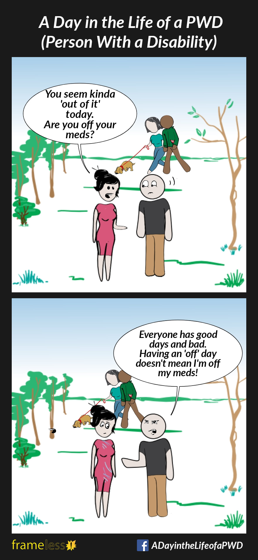 COMIC STRIP 
A Day in the Life of a PWD (Person With a Disability) 

Frame 1:
A man is in a park with his girlfriend.
GIRLFRIEND: You seem kinda 'out of it' today. Are you off your meds?

Frame 2:
MAN (irritated): Everyone has good days and bad. Having an 'off' day doesn't mean I'm off my meds!