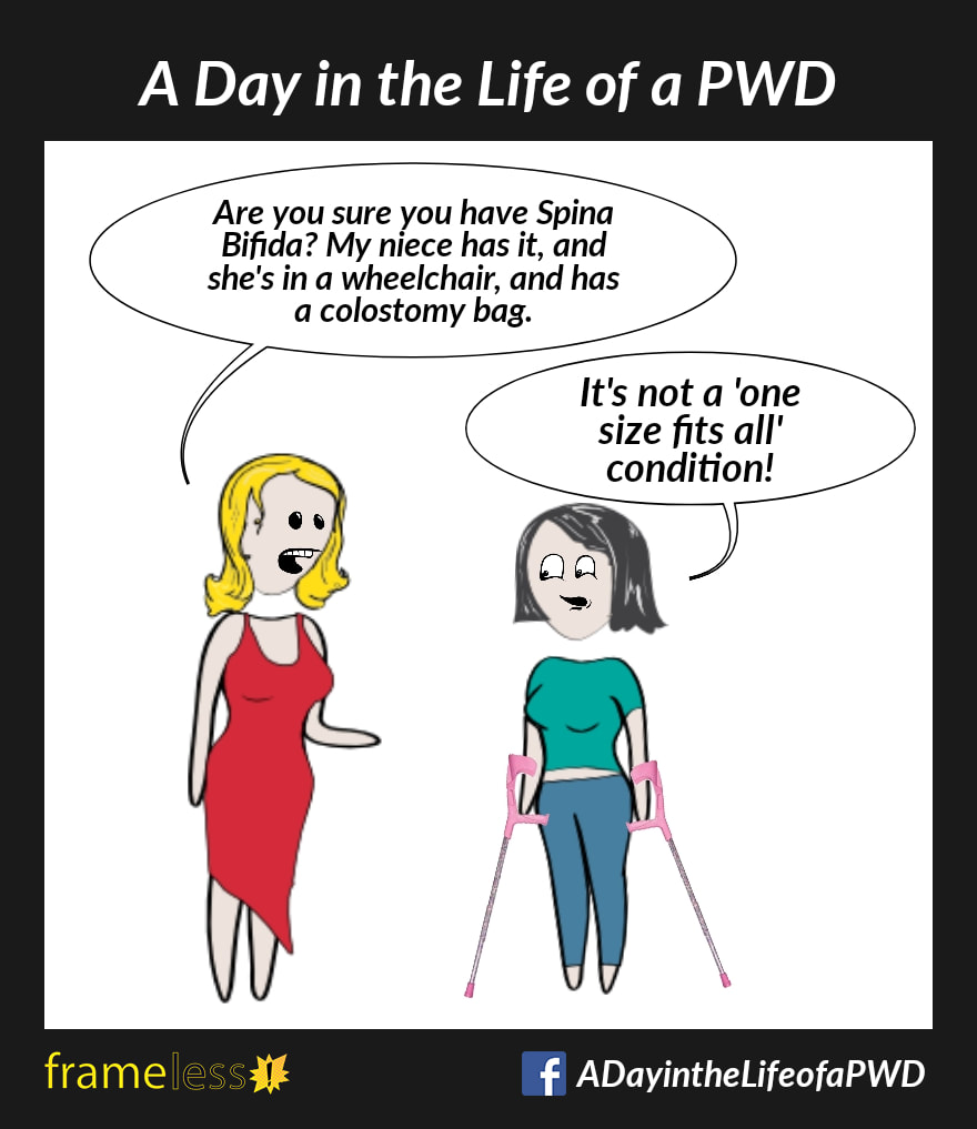 COMIC STRIP 
A Day in the Life of a PWD (Person With a Disability) 

A woman who uses forearm crutches is talking with an acquaintance. 
ACQUAINTANCE: Are you sure you have Spina Bifida? My niece has it, and she's in a wheelchair and has a colostomy bag.
WOMAN: It's not a 'one size fits all' condition.
