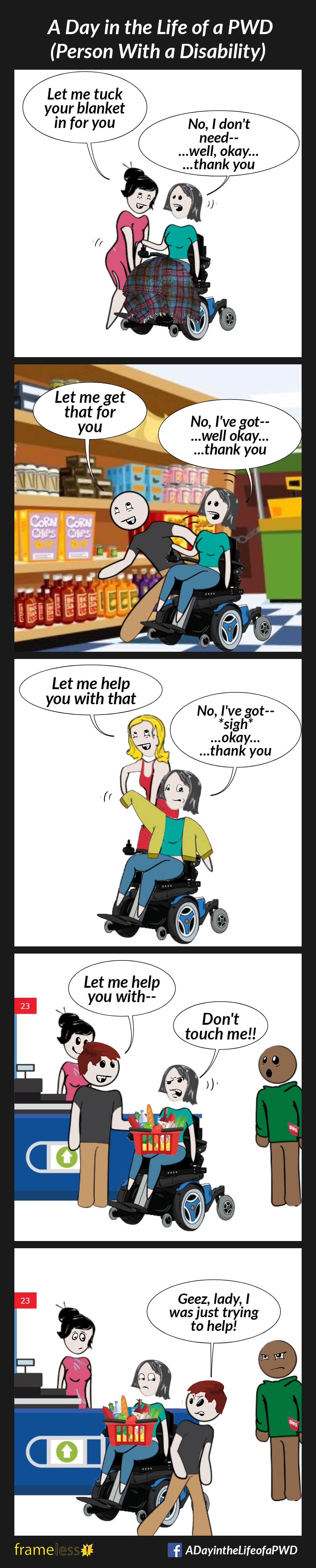 COMIC STRIP 
A Day in the Life of a PWD (Person With a Disability) 

Frame 1:
A woman in a power wheelchair has a blanket on her lap. A stranger suddenly starts tucking it in.
STRANGER: Let me tuck your blanket in for you
WOMAN: No, I don't need--
...well, okay...
...thank you

Frame 2:
The woman is in a grocery store aisle reaching for an item on a low shelf. A stranger suddenly leans past her to reach for the item, jostling her.
STRANGER: Let me get that for you
WOMAN: No, I've got--
...well, okay...
...thank you

Frame 3:
The woman is putting on her jacket. A stranger suddenly grabs it to help her.
STRANGER: Let me help you with that
WOMAN: No, I've got--
*sigh*
...well, okay...
...thank you

Frame 4:
The woman is at a check out with a full basket of groceries in her lap. A stranger suddenly reaches for her basket.
STRANGER: Let me help you with--
WOMAN: Don't touch me!!!

Frame 5:
The stranger walks away angrily.
STRANGER: Geez, lady, I was just trying to help!