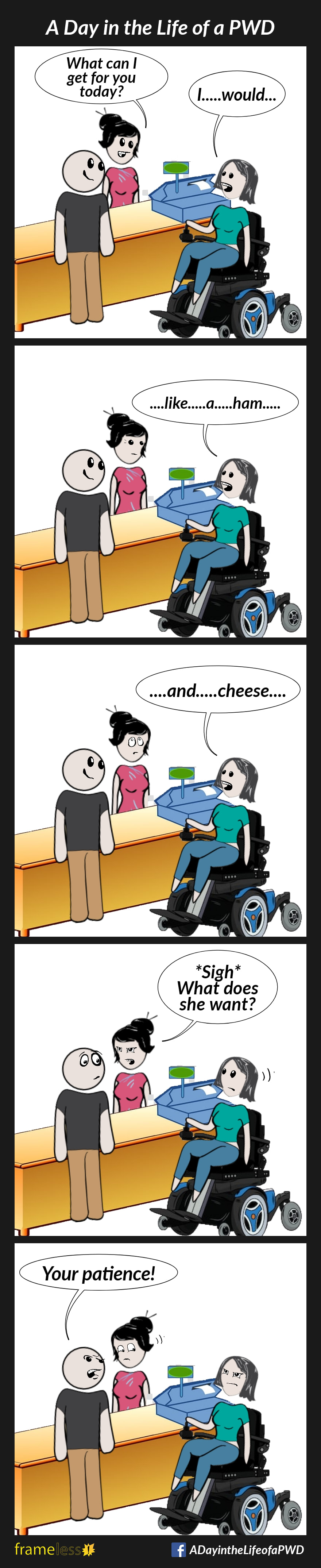 COMIC STRIP 
A Day in the Life of a PWD (Person With a Disability) 

Frame 1:
A woman in a power wheelchair and her friend are ordering lunch.
CASHIER: What can I get for you today?
WOMAN: I...would...

Frame 2:
WOMAN: ...like...a...ham...

Frame 3:
WOMAN: ...and...cheese...
The cashier rolls her eyes.

Frame 4:
CASHIER (to friend): *Sigh* What does she want?

Frame 5:
FRIEND (angry): Your patience!