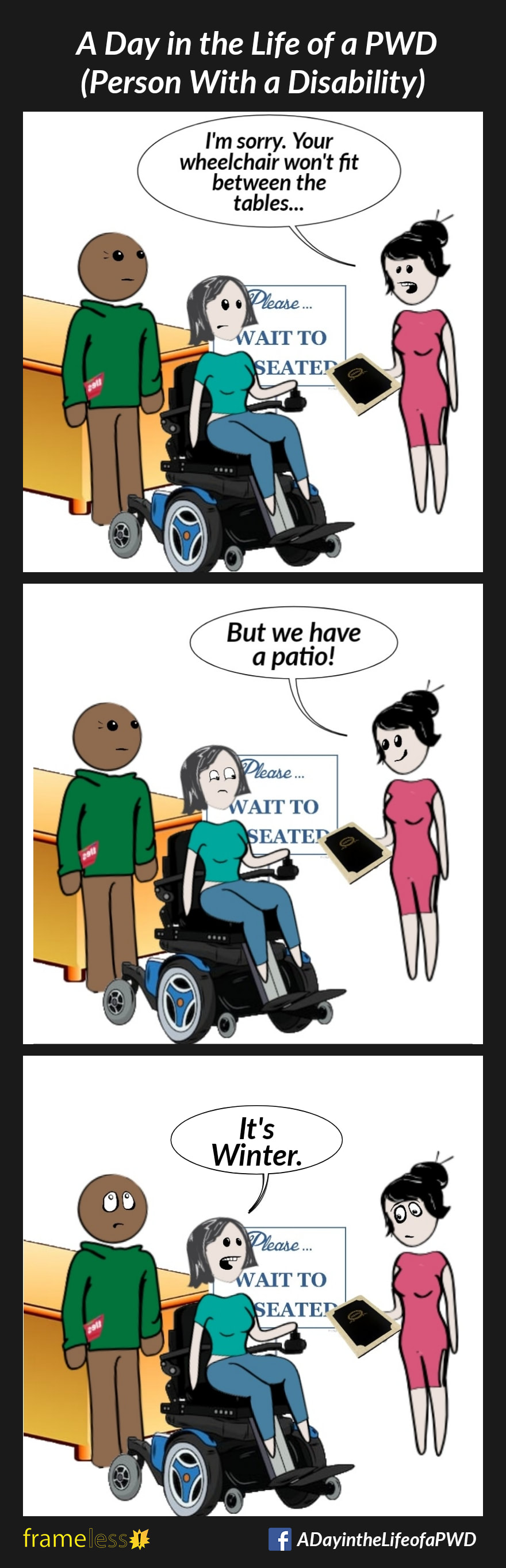 COMIC STRIP 
A Day in the Life of a PWD (Person With a Disability) 

Frame 1:
A woman in a power wheelchair and her husband are waiting to be seated at a restaurant. 
HOSTESS: I'm sorry. Your wheelchair won't fit between the tables... 

Frame 2:
HOSTESS (smiling): But we have a patio! 

Frame 3:
WOMAN: It's Winter. 