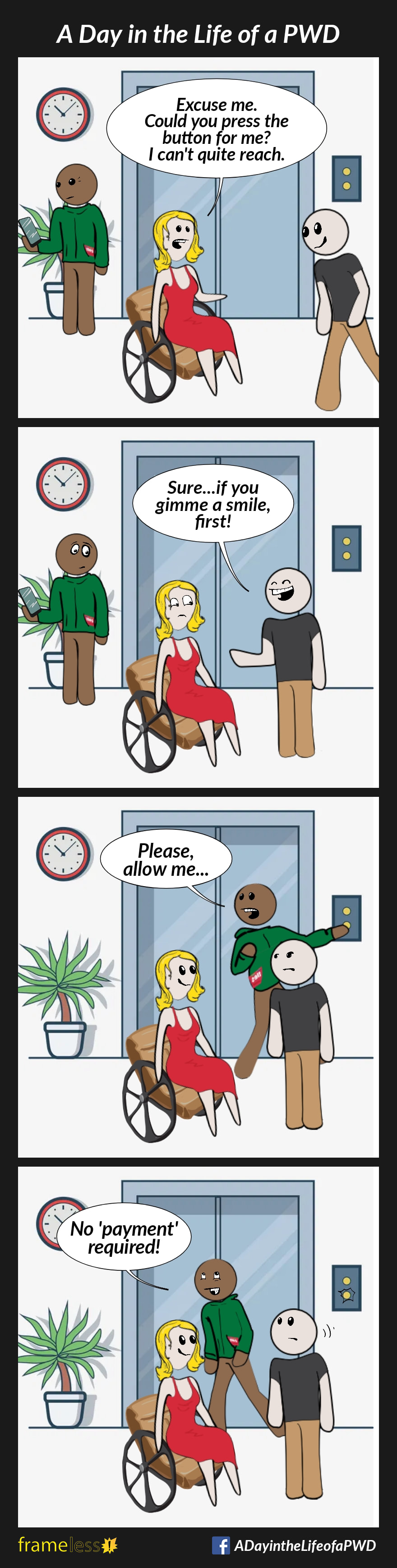 COMIC STRIP 
A Day in the Life of a PWD (Person With a Disability) 

Frame 1:
A woman in a wheelchair wants to use the elevator. She stops a man walking by.
WOMAN: Excuse me. Could you press the button for me? I can’t quite reach.

Frame 2:
MAN (grinning): Sure...if you gimme a smile first! 
A gentleman standing nearby overhears.

Frame 3:
GENTLEMAN: Please, allow me.
The gentleman presses the elevator button.

Frame 4:
GENTLEMAN: No 'payment' required.