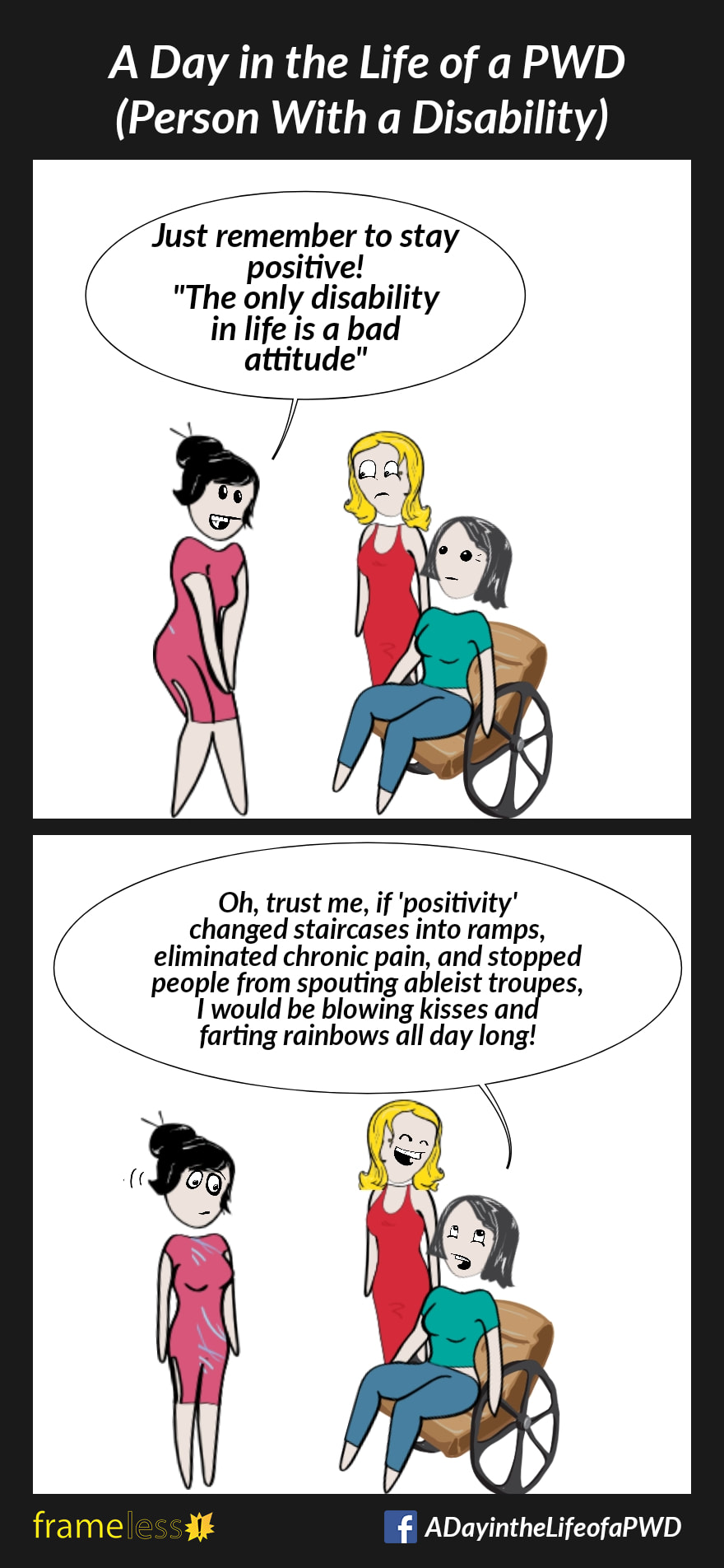 COMIC STRIP 
A Day in the Life of a PWD (Person With a Disability) 

Frame 1:
A woman in a wheelchair and her friend are talking to an acquaintance. 
ACQUAINTANCE: Just remember to stay positive! 