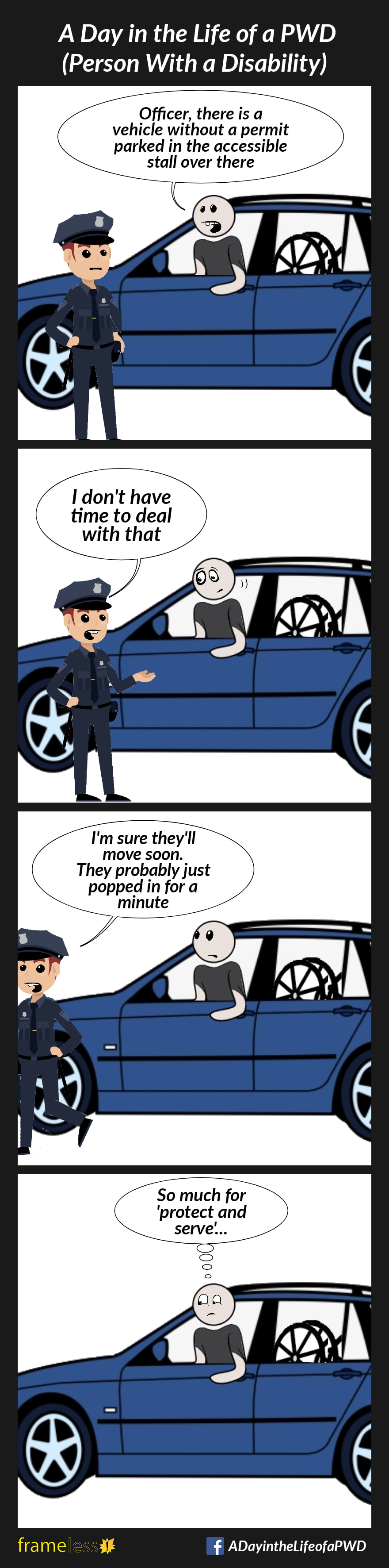 COMIC STRIP
A Day in the Life of a PWD

Frame 1:
A man driver a car with his manual wheelchair in the back seat talks to a police officer.
MAN: Officer, There is a vehicle without a permit parked in the accessible stall over there.

Frame 2:
OFFICER: I don't have time to deal with that

Frame 3:
OFFICER (walking away): I'm sure they'll move soon. They probably just popped in for a minute.

Frame 4:
MAN (thinking): So much for 'protect and serve'...