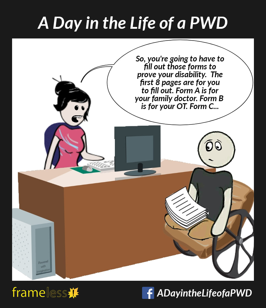 COMIC STRIP 
A Day in the Life of a PWD (Person With a Disability) 

A double amputee in a wheelchair is holding a stack of paperwork and talking with his case worker.
CASE WORKER: So, you're going to have to fill out those forms to prove your disability. The first 8 pages are for you
to fill out. Form A is for your family doctor. Form B is for your OT. Form C....
